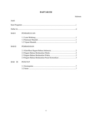 ii
DAFTAR ISI
halaman
Judul
Kata Pengantar.......................................................................................................................i
Daftar Isi ................................................................................................................................ii
BAB I PENDAHULUAN
1.1 Latar Belakang.........................................................................................1
1.2 Rumusan Masalah....................................................................................1
1.3 Tujuan Masalah........................................................................................1
BAB II PEMBAHASAN
2.1 Klasifikasi Ragam Bahasa Indonesia.......................................................2
2.2 Ragam Bahasa Berdasarkan Media .........................................................2
2.3 Ragam Bahasa Berdasarkan Waktu.........................................................3
2.4 Ragam Bahasa Berdasarkan Pesan Komunikasi......................................3
BAB III PENUTUP
3.1 Kesimpulan ..............................................................................................7
3.2 Saran ........................................................................................................7
 