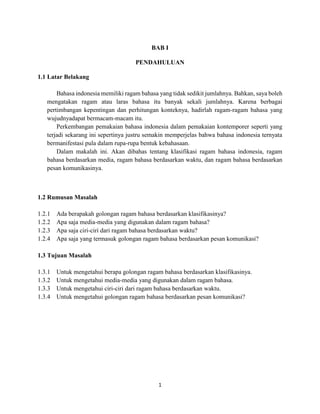 1
BAB I
PENDAHULUAN
1.1 Latar Belakang
Bahasa indonesia memiliki ragam bahasa yang tidak sedikit jumlahnya. Bahkan, saya boleh
mengatakan ragam atau laras bahasa itu banyak sekali jumlahnya. Karena berbagai
pertimbangan kepentingan dan perhitungan konteknya, hadirlah ragam-ragam bahasa yang
wujudnyadapat bermacam-macam itu.
Perkembangan pemakaian bahasa indonesia dalam pemakaian kontemporer seperti yang
terjadi sekarang ini sepertinya justru semakin memperjelas bahwa bahasa indonesia ternyata
bermanifestasi pula dalam rupa-rupa bentuk kebahasaan.
Dalam makalah ini. Akan dibahas tentang klasifikasi ragam bahasa indonesia, ragam
bahasa berdasarkan media, ragam bahasa berdasarkan waktu, dan ragam bahasa berdasarkan
pesan komunikasinya.
1.2 Rumusan Masalah
1.2.1 Ada berapakah golongan ragam bahasa berdasarkan klasifikasinya?
1.2.2 Apa saja media-media yang digunakan dalam ragam bahasa?
1.2.3 Apa saja ciri-ciri dari ragam bahasa berdasarkan waktu?
1.2.4 Apa saja yang termasuk golongan ragam bahasa berdasarkan pesan komunikasi?
1.3 Tujuan Masalah
1.3.1 Untuk mengetahui berapa golongan ragam bahasa berdasarkan klasifikasinya.
1.3.2 Untuk mengetahui media-media yang digunakan dalam ragam bahasa.
1.3.3 Untuk mengetahui ciri-ciri dari ragam bahasa berdasarkan waktu.
1.3.4 Untuk mengetahui golongan ragam bahasa berdasarkan pesan komunikasi?
 