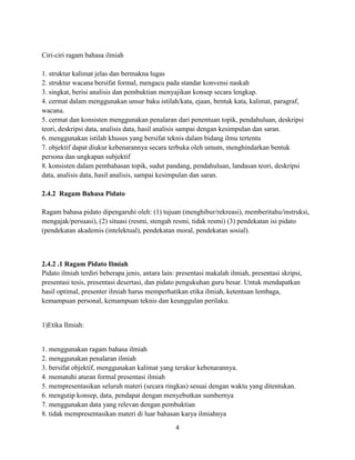 4
Ciri-ciri ragam bahasa ilmiah
1. struktur kalimat jelas dan bermakna lugas
2. struktur wacana bersifat formal, mengacu pada standar konvensi naskah
3. singkat, berisi analisis dan pembuktian menyajikan konsep secara lengkap.
4. cermat dalam menggunakan unsur baku istilah/kata, ejaan, bentuk kata, kalimat, paragraf,
wacana.
5. cermat dan konsisten menggunakan penalaran dari penentuan topik, pendahuluan, deskripsi
teori, deskripsi data, analisis data, hasil analisis sampai dengan kesimpulan dan saran.
6. menggunakan istilah khusus yang bersifat teknis dalam bidang ilmu tertentu
7. objektif dapat diukur kebenarannya secara terbuka oleh umum, menghindarkan bentuk
persona dan ungkapan subjektif
8. konsisten dalam pembahasan topik, sudut pandang, pendahuluan, landasan teori, deskripsi
data, analisis data, hasil analisis, sampai kesimpulan dan saran.
2.4.2 Ragam Bahasa Pidato
Ragam bahasa pidato dipengaruhi oleh: (1) tujuan (menghibur/rekreasi), memberitahu/instruksi,
mengajak/persuasi), (2) situasi (resmi, stengah resmi, tidak resmi) (3) pendekatan isi pidato
(pendekatan akademis (intelektual), pendekatan moral, pendekatan sosial).
2.4.2 .1 Ragam Pidato Ilmiah
Pidato ilmiah terdiri beberapa jenis, antara lain: presentasi makalah ilmiah, presentasi skripsi,
presentasi tesis, presentasi desertasi, dan pidato pengukuhan guru besar. Untuk mendapatkan
hasil optimal, presenter ilmiah harus memperhatikan etika ilmiah, ketentuan lembaga,
kemampuan personal, kemampuan teknis dan keunggulan perilaku.
1)Etika Ilmiah:
1. menggunakan ragam bahasa ilmiah
2. menggunakan penalaran ilmiah
3. bersifat objektif, menggunakan kalimat yang terukur kebenarannya.
4. mematuhi aturan formal presentasi ilmiah
5. mempresentasikan seluruh materi (secara ringkas) sesuai dengan waktu yang ditentukan.
6. mengutip konsep, data, pendapat dengan menyebutkan sumbernya
7. menggunakan data yang relevan dengan pembuktian
8. tidak mempresentasikan materi di luar bahasan karya ilmiahnya
 