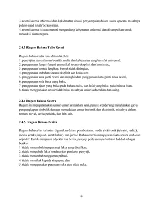 6
3. resmi karena informasi dan kekidmatan situasi penyampaian dalam suatu upacara, misalnya
pidato akad nikah/perkawinan.
4. resmi karena isi atau materi mengandung kebenaran universal dan disampaikan untuk
mewakili suatu negara.
2.4.3 Ragam Bahasa Tulis Resmi
Ragam bahasa tulis remi ditandai oleh:
1. penyajian materi/pesan bersifat mulia dan kebenaran yang bersifat universal,
2. penggunaan fungsi-fungsi gramatikal secara eksplisit dan konsisten,
3. penggunaan bentuk lengkap, bentuk tidak disingkat,
4. penggunaan imbuhan secara eksplisit dan konsisten
5. penggunaan kata ganti resmi dan menghindari penggunaan kata ganti tidak resmi,
6. penggunaan pola frasa yang baku,
7. penggunaan ejaan yang baku pada bahasa tulis, dan lafal yang baku pada bahasa lisan,
8. tidak menggunakan unsur tidak baku, misalnya unsur kedaerahan dan asing.
2.4.4 Ragam bahasa Sastra
Ragam ini mengutamakan unsur-unsur keindahan seni, penulis cenderung menekankan gaya
pengungkapan simbolik dangan memadukan unsur intrinsik dan ekstrinsik, misalnya dalam
roman, novel, cerita pendek, dan lain-lain.
2.4.5. Ragam Bahasa Berita
Ragam bahasa berita lazim digunakan dalam pemberitaan: media elektronik (televisi, radio),
media cetak (majalah, surat kabar), dan jurnal. Bahasa berita menyajikan fakta secara utuh dan
objektif. Untuk menjamin objektivitas berita, penyaji perlu memperhatikan hal-hal sebagai
berikut:
1. tidak menambah/mengurangi fakta yang disajikan,
2. tidak mengubah fakta berdasarkan pendapat penyaji,
3. tidak menambah tanggapan pribadi,
4. tidak memihak kepada siapapun, dan
5. tidak menggunakan perasaan suka atau tidak suka.
 