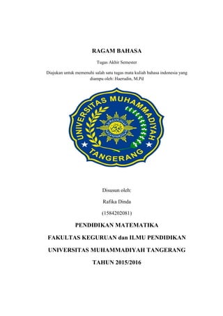 RAGAM BAHASA
Tugas Akhir Semester
Diajukan untuk memenuhi salah satu tugas mata kuliah bahasa indonesia yang
diampu oleh: Haerudin, M.Pd
Disusun oleh:
Rafika Dinda
(1584202081)
PENDIDIKAN MATEMATIKA
FAKULTAS KEGURUAN dan ILMU PENDIDIKAN
UNIVERSITAS MUHAMMADIYAH TANGERANG
TAHUN 2015/2016
 