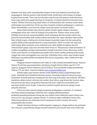 dilandasi oleh sikap untuk menyelamatkan bangsa ini dari jerat lingkaran kemiskinan dan
pengangguran. Banyak generasi muda bertekad untuk memberikan solusi bangsa ini dengan
kegiatan berwirausaha. Tentu saja berwirausaha yang diusung oleh generasi muda khususnya
kaum yang intelek alias gagap teknologi ini mengemas wirausaha kearah berwirausaha secara
modern. Melihat fenomena yang terjadi dalam era telekomunikasi dan informasi marak dalam
perbincangan masyarakat kita. Disini saya akan mengulas mengenai perdagangan e-commerce
dalam memanfaatkan social network sebagai sarana penciptaan wirausaha modern.
        Dunia telekomunikasi dan informasi global semakin ngehits dengan munculnya
perdagangan online atau virtual di kalangan masyarakat kita. Hampir semua orang melek
terhadap sosial network yang memudahkan untuk menunjang aktivitas mereka seperti situs
percarian teman,kerabat,sanak saudara bahkan masyarakat luar negeri sekalipun tanpa melihat
batas wilayah negara, chatting atau obrolan dengan masyarakat negara lain dan yang paling
popular adalah pendorong peluang bisnis yang menjanjikan. Selain itu media lain yang turut
ambil bagian dalam penjualan secara elektronik atau online adalah smartphone dan alat
telekomunikasi gadget yang turut mewarnai dunia bisnis ini. Menjamurnya media komunikasi ini
semakin mengalihkan jaringan telekomunikasi menjadi komunikasi bisnis. Munculnya media-
media sosial network ini menjanjikan para pelaku bisnis untuk membaca peluang bisnis kearah
canggih dan mulai meninggalkan cara-cara lama. Kebutuhan bisnis online yang semakin marak
dikalangan masyarakat global menciptakan iklim bisnis yang praktis, cepat ,mudah ditiru dan
menguntungkan.
        Pengguna internet di Indonesia dari waktu ke waktu semakin bertambah banyak. Menurut
Internet World Stat yang mendasarkan statistikanya kepada Nielsen Online atau ITU (UN
Agency), pengguna internet Indonesia saat ini berkisar 30 juta penduduk dengan pertumbuhan
berkisar 12% per tahun. (internetworldstat) www.internetworldstat.com
        Sebuah angka yang lumayan fantastis untuk dijadikan potensi pengembangan pasar
online. Ditambah lagi kemudahan teknologi internet, masyarakat Indonesia khususnya yang
berdomisili di daerah perkotaan mempunyai life style yang serba praktis dan berhemat. Misalnya
kepraktisan dalam mencari informasi dan sumber daya lainnya yang berasal dari internet, tanpa
banyak bicara dan hanya mengetikkan beberapa kata kunci sudah bisa menemukan hasil
pencarian melalui mesin Google. Tanpa harus membeli majalah atau koran sebagai sarana
penyedia informasi.
        Disini saya akan memulai dengan pengertian perdagangan e-commerce. E-commerce
atau biasa disebut perdagangan elektronik atau e-dagang adalah penyebaran
pembelian,penjualan,pemasaran barang dan jasa melalui sistem elektronik seperti internet atau
televise,www atau jaringan computer lainnya. E-commerce dapat melibatkan transfer dana
elektronik,pertukaran data elektronik,sistem manajemen inventori otomatis dan sistem
pengumpulan data otomatis.
        Industri teknologi informasi melihat kegiatan e-dagang ini sebagai aplikasi dan penerapan
dari e-business yang berkaitan dengan transaksi komersial yaitu transfer dana secara elektronik,
 