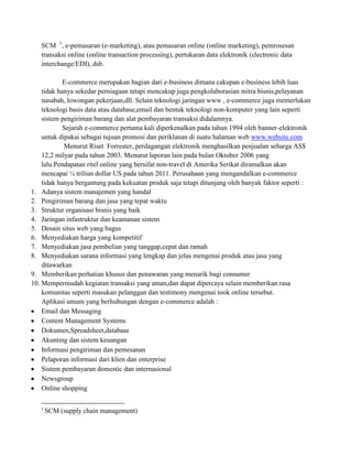 SCM 1, e-pemasaran (e-marketing), atau pemasaran online (online marketing), pemrosesan
   transaksi online (online transaction processing), pertukaran data elektronik (electronic data
   interchange/EDI), dsb.

            E-commerce merupakan bagian dari e-business dimana cakupan e-business lebih luas
    tidak hanya sekedar perniagaan tetapi mencakup juga pengkolaborasian mitra bisnis,pelayanan
    nasabah, lowongan pekerjaan,dll. Selain teknologi jaringan www , e-commerce juga memerlukan
    teknologi basis data atau database,email dan bentuk teknologi non-komputer yang lain seperti
    sistem pengiriman barang dan alat pembayaran transaksi didalamnya.
            Sejarah e-commerce pertama kali diperkenalkan pada tahun 1994 oleh banner-elektronik
    untuk dipakai sebagai tujuan promosi dan periklanan di suatu halaman web www.website.com
            Menurut Riset Forrester, perdagangan elektronik menghasilkan penjualan seharga AS$
    12,2 milyar pada tahun 2003. Menurut laporan lain pada bulan Oktober 2006 yang
    lalu.Pendapatan ritel online yang bersifat non-travel di Amerika Serikat diramalkan akan
    mencapai ¼ triliun dollar US pada tahun 2011. Perusahaan yang mengandalkan e-commerce
    tidak hanya bergantung pada kekuatan produk saja tetapi ditunjang oleh banyak faktor seperti :
1. Adanya sistem manajemen yang handal
2. Pengiriman barang dan jasa yang tepat waktu
3. Struktur organisasi bisnis yang baik
4. Jaringan infastruktur dan keamanan sistem
5. Desain situs web yang bagus
6. Menyediakan harga yang kompetitif
7. Menyediakan jasa pembelian yang tanggap,cepat dan ramah
8. Menyediakan sarana informasi yang lengkap dan jelas mengenai produk atau jasa yang
    ditawarkan
9. Memberikan perhatian khusus dan penawaran yang menarik bagi consumer
10. Mempermudah kegiatan transaksi yang aman,dan dapat dipercaya selain memberikan rasa
    komunitas seperti masukan pelanggan dan testimony mengenai took online tersebut.
    Aplikasi umum yang berhubungan dengan e-commerce adalah :
    Email dan Messaging
    Content Management Systems
    Dokumen,Spreadsheet,database
    Akunting dan sistem keuangan
    Informasi pengiriman dan pemesanan
    Pelaporan informasi dari klien dan enterprise
    Sistem pembayaran domestic dan internasional
    Newsgroup
    Online shopping

   1
       SCM (supply chain management)
 