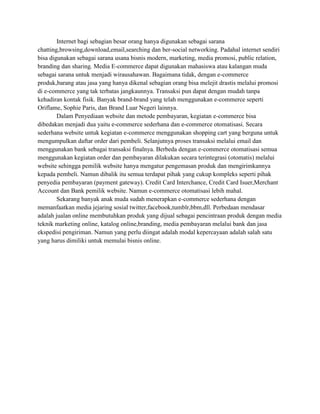 Internet bagi sebagian besar orang hanya digunakan sebagai sarana
chatting,browsing,download,email,searching dan ber-social networking. Padahal internet sendiri
bisa digunakan sebagai sarana usana bisnis modern, marketing, media promosi, public relation,
branding dan sharing. Media E-commerce dapat digunakan mahasiswa atau kalangan muda
sebagai sarana untuk menjadi wirausahawan. Bagaimana tidak, dengan e-commerce
produk,barang atau jasa yang hanya dikenal sebagian orang bisa melejit drastis melalui promosi
di e-commerce yang tak terbatas jangkaunnya. Transaksi pun dapat dengan mudah tanpa
kehadiran kontak fisik. Banyak brand-brand yang telah menggunakan e-commerce seperti
Oriflame, Sophie Paris, dan Brand Luar Negeri lainnya.
        Dalam Penyediaan website dan metode pembayaran, kegiatan e-commerce bisa
dibedakan menjadi dua yaitu e-commerce sederhana dan e-commerce otomatisasi. Secara
sederhana website untuk kegiatan e-commerce menggunakan shopping cart yang berguna untuk
mengumpulkan daftar order dari pembeli. Selanjutnya proses transaksi melalui email dan
menggunakan bank sebagai transaksi finalnya. Berbeda dengan e-commerce otomatisasi semua
menggunakan kegiatan order dan pembayaran dilakukan secara terintegrasi (otomatis) melalui
website sehingga pemilik website hanya mengatur pengemasan produk dan mengirimkannya
kepada pembeli. Namun dibalik itu semua terdapat pihak yang cukup kompleks seperti pihak
penyedia pembayaran (payment gateway). Credit Card Interchance, Credit Card Isuer,Merchant
Account dan Bank pemilik website. Namun e-commerce otomatisasi lebih mahal.
        Sekarang banyak anak muda sudah menerapkan e-commerce sederhana dengan
memanfaatkan media jejaring sosial twitter,facebook,tumblr,bbm,dll. Perbedaan mendasar
adalah jualan online membutuhkan produk yang dijual sebagai pencintraan produk dengan media
teknik marketing online, katalog online,branding, media pembayaran melalui bank dan jasa
ekspedisi pengiriman. Namun yang perlu diingat adalah modal kepercayaan adalah salah satu
yang harus dimiliki untuk memulai bisnis online.
 