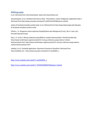 Bibliography
(n.d.). Retrieved from internetworldstat: www.internetworldstat.com

alexandraipate. (n.d.). Facebook eCommerce Shop - Presentation, Install, Configurate, Application Step 2.
Retrieved from http://www.youtube.com/watch?v=X2EHnFhHHZY&feature=related

Jualan di Facebook tampilan produk anda. (n.d.). Retrieved from http://www.baliorange.web.id/jualan-
di-facebook-tampilkan-produk-anda/

O'Brien, J. A. Pengantar Sistem Informasi Perpektif Bisnis dan Manajerial (12 ed.). (M.-H. Irwin, Ed.)
Penerbit Salemba Empat.

Oey, C. H. (t.thn.). Menuju Indonesia yang Makmur melalui Kewirausahaan. Diambil kembali dari
http://www.tanahimpian.org/wirausaha/151-menuju-indonesia-yang-makmur-melalui-
kewirausahaan.html: http://www.tanahimpian.org/wirausaha/151-menuju-indonesia-yang-makmur-
melalui-kewirausahaan.html

owldesk. (n.d.). Facebook Application: Payvment eCommerce Storefront. Retrieved from
http://owldesk.com : http://www.youtube.com/watch?v=moJ6iObiF_c




http://www.youtube.com/watch?v=moJ6iObiF_c

http://www.youtube.com/watch?v=X2EHnFhHHZY&feature=related
 
