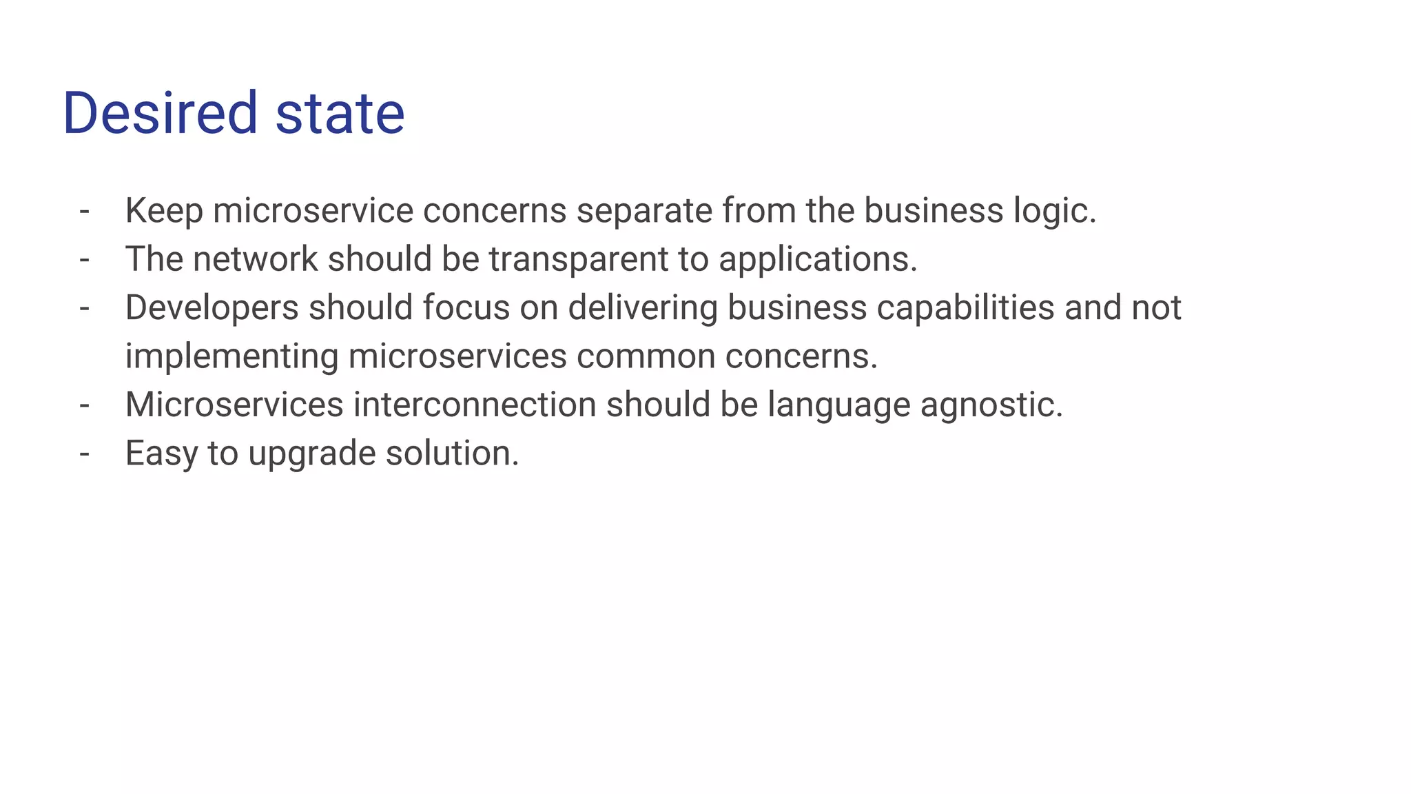 Desired state
- Keep microservice concerns separate from the business logic.
- The network should be transparent to applications.
- Developers should focus on delivering business capabilities and not
implementing microservices common concerns.
- Microservices interconnection should be language agnostic.
- Easy to upgrade solution.
 