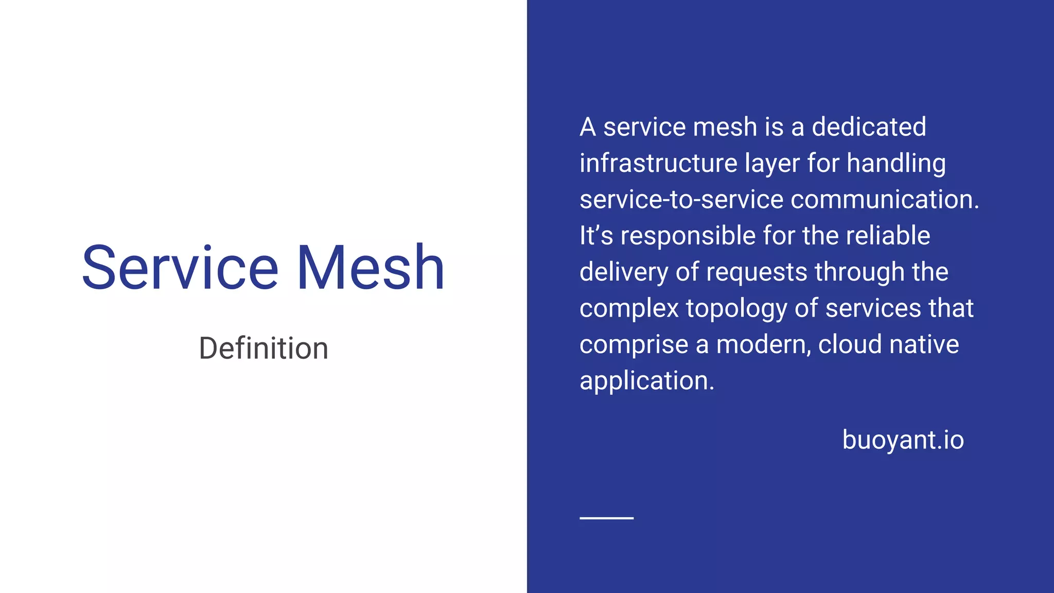 Service Mesh
Definition
A service mesh is a dedicated
infrastructure layer for handling
service-to-service communication.
It’s responsible for the reliable
delivery of requests through the
complex topology of services that
comprise a modern, cloud native
application.
buoyant.io
 