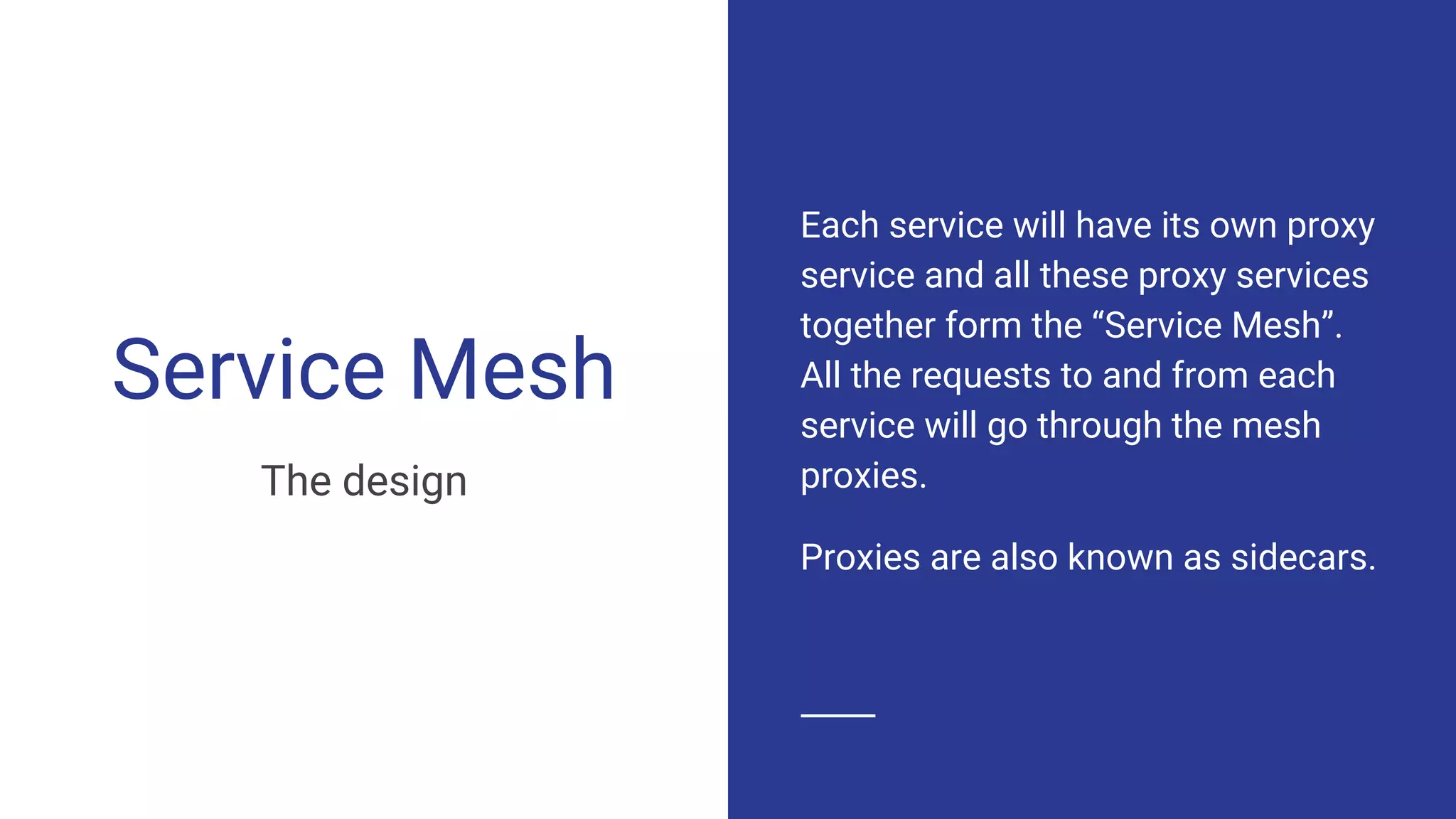 Service Mesh
The design
Each service will have its own proxy
service and all these proxy services
together form the “Service Mesh”.
All the requests to and from each
service will go through the mesh
proxies.
Proxies are also known as sidecars.
 