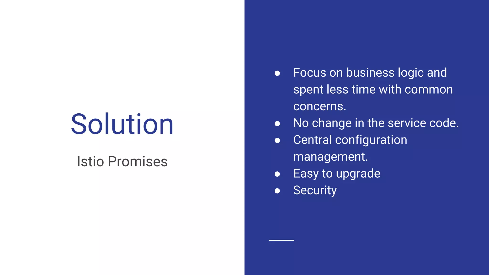 Solution
Istio Promises
● Focus on business logic and
spent less time with common
concerns.
● No change in the service code.
● Central configuration
management.
● Easy to upgrade
● Security
 
