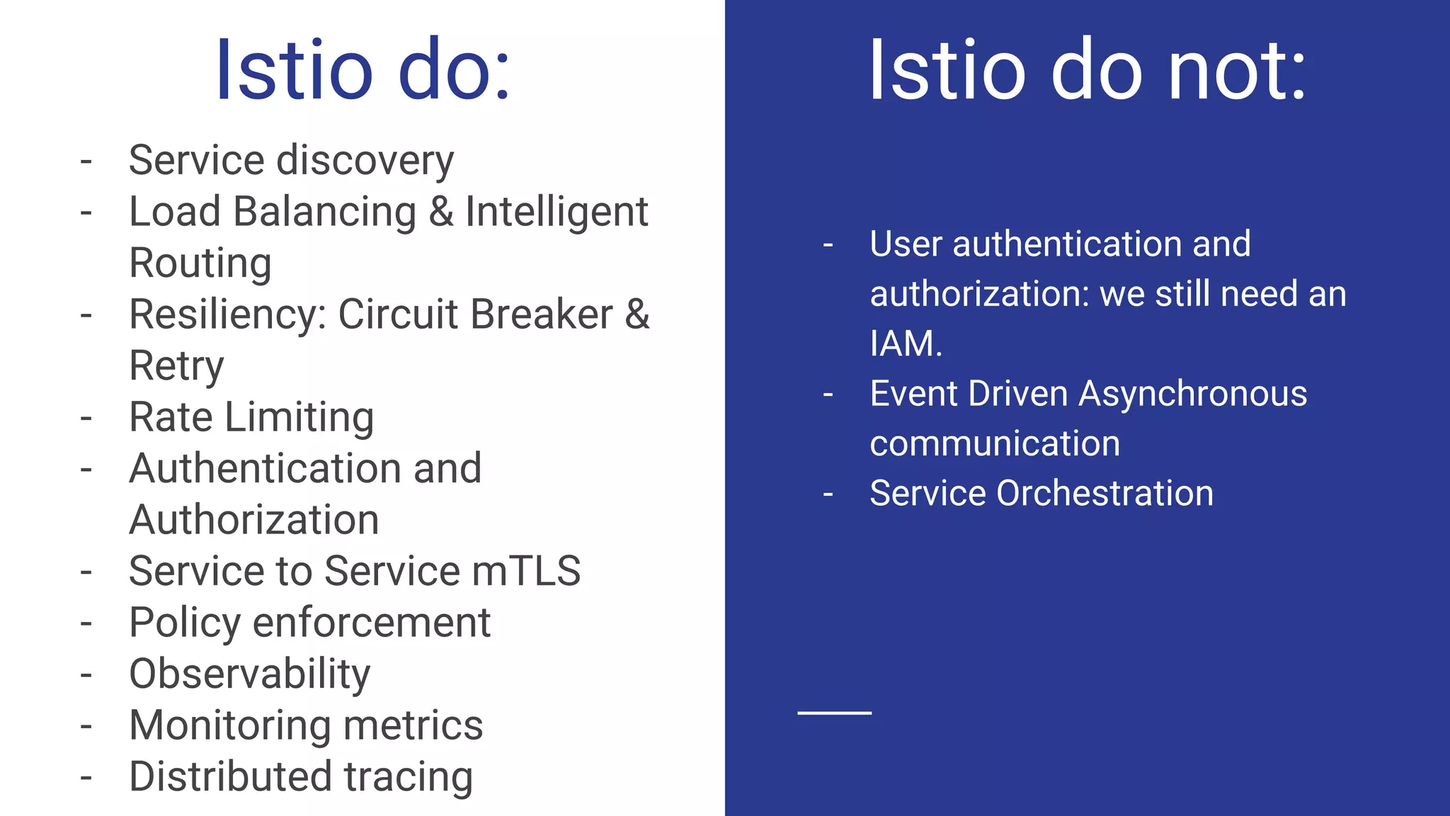 Istio do:
- Service discovery
- Load Balancing & Intelligent
Routing
- Resiliency: Circuit Breaker &
Retry
- Rate Limiting
- Authentication and
Authorization
- Service to Service mTLS
- Policy enforcement
- Observability
- Monitoring metrics
- Distributed tracing
- User authentication and
authorization: we still need an
IAM.
- Event Driven Asynchronous
communication
- Service Orchestration
Istio do not:
 