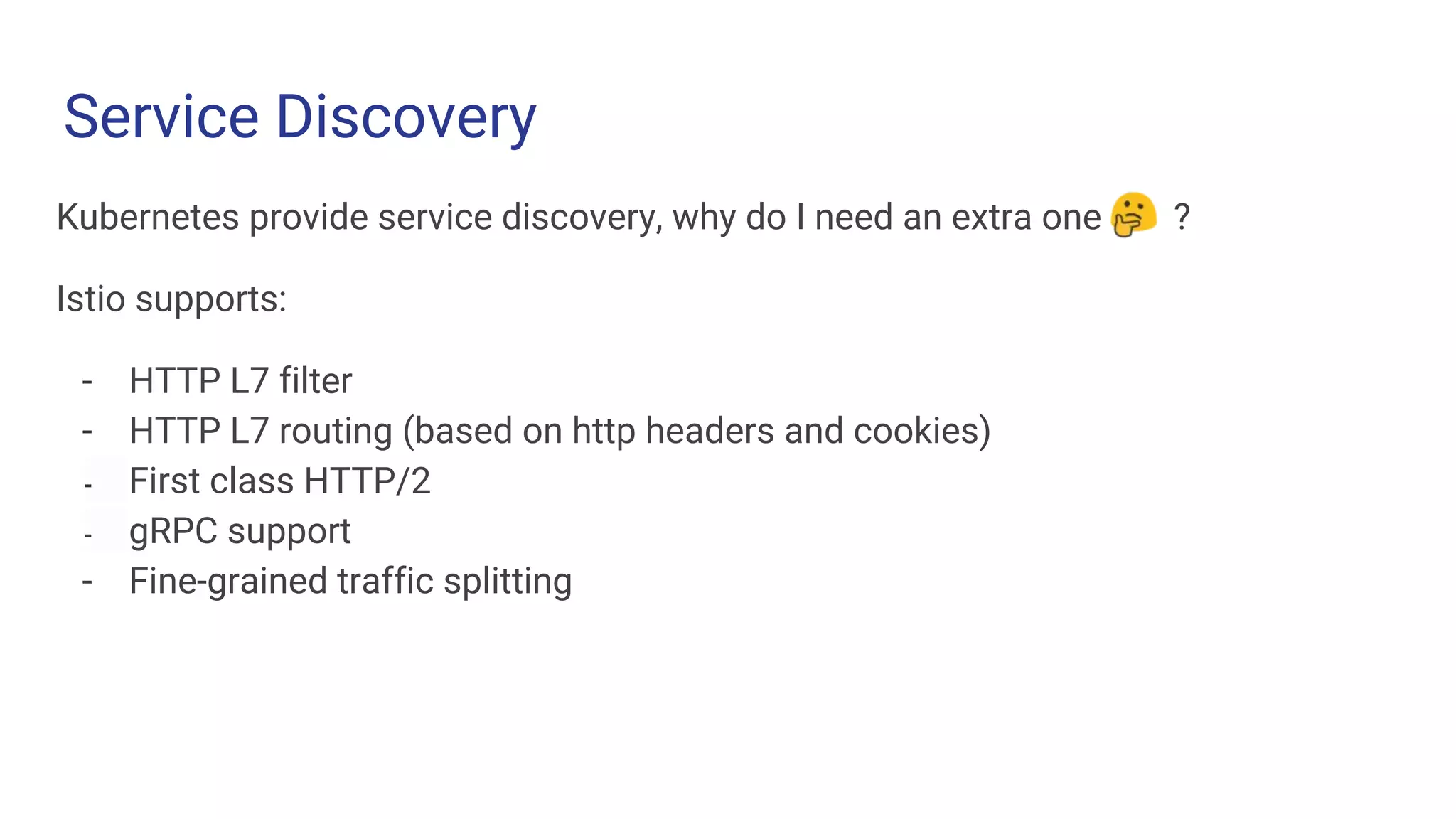 Service Discovery
Challenge 1 Challenge 2 Challenge 3
Kubernetes provide service discovery, why do I need an extra one ?
Istio supports:
- HTTP L7 filter
- HTTP L7 routing (based on http headers and cookies)
- First class HTTP/2
- gRPC support
- Fine-grained traffic splitting
 
