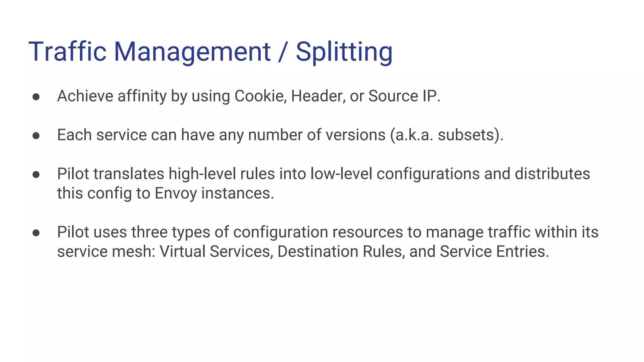 Traffic Management / Splitting
● Achieve affinity by using Cookie, Header, or Source IP.
● Each service can have any number of versions (a.k.a. subsets).
● Pilot translates high-level rules into low-level configurations and distributes
this config to Envoy instances.
● Pilot uses three types of configuration resources to manage traffic within its
service mesh: Virtual Services, Destination Rules, and Service Entries.
 