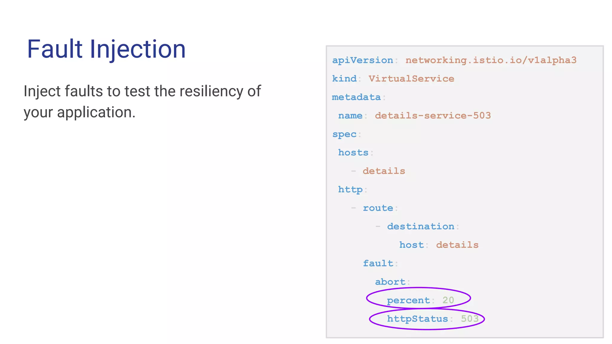Fault Injection apiVersion: networking.istio.io/v1alpha3
kind: VirtualService
metadata:
name: details-service-503
spec:
hosts:
- details
http:
- route:
- destination:
host: details
fault:
abort:
percent: 20
httpStatus: 503
Inject faults to test the resiliency of
your application.
 