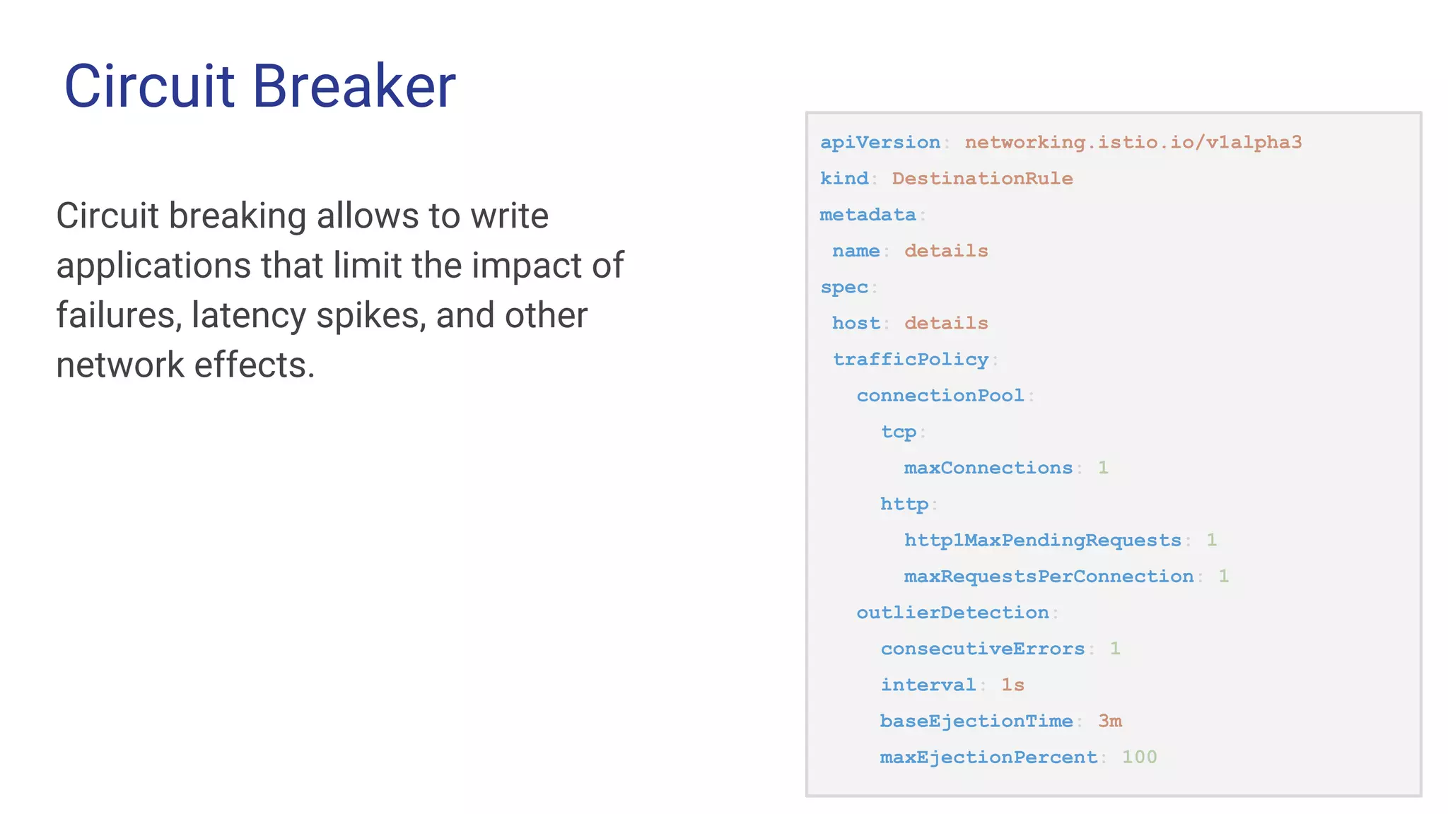 Circuit Breaker
Circuit breaking allows to write
applications that limit the impact of
failures, latency spikes, and other
network effects.
apiVersion: networking.istio.io/v1alpha3
kind: DestinationRule
metadata:
name: details
spec:
host: details
trafficPolicy:
connectionPool:
tcp:
maxConnections: 1
http:
http1MaxPendingRequests: 1
maxRequestsPerConnection: 1
outlierDetection:
consecutiveErrors: 1
interval: 1s
baseEjectionTime: 3m
maxEjectionPercent: 100
 