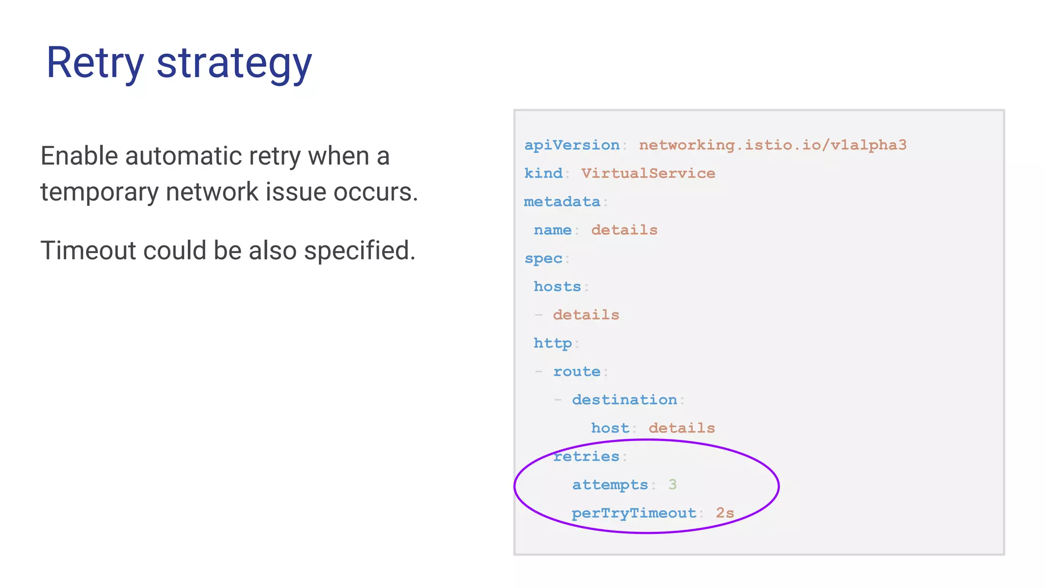 Retry strategy
Enable automatic retry when a
temporary network issue occurs.
Timeout could be also specified.
apiVersion: networking.istio.io/v1alpha3
kind: VirtualService
metadata:
name: details
spec:
hosts:
- details
http:
- route:
- destination:
host: details
retries:
attempts: 3
perTryTimeout: 2s
 