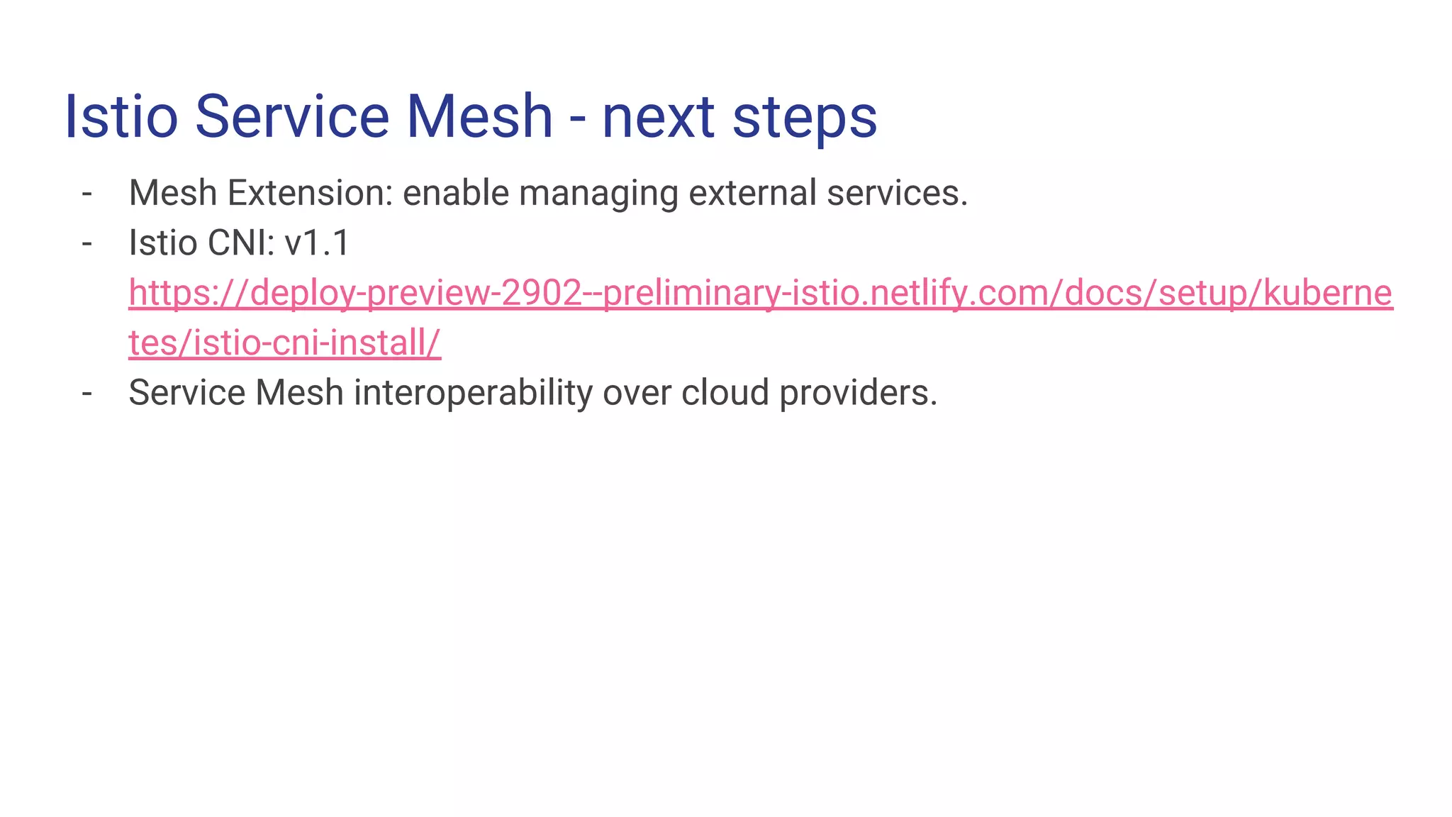 Istio Service Mesh - next steps
- Mesh Extension: enable managing external services.
- Istio CNI: v1.1
https://deploy-preview-2902--preliminary-istio.netlify.com/docs/setup/kuberne
tes/istio-cni-install/
- Service Mesh interoperability over cloud providers.
 