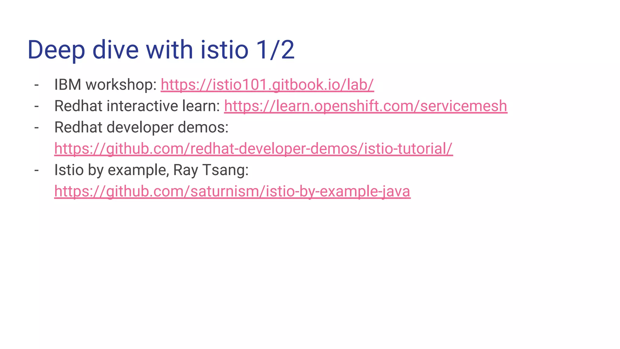 Deep dive with istio 1/2
- IBM workshop: https://istio101.gitbook.io/lab/
- Redhat interactive learn: https://learn.openshift.com/servicemesh
- Redhat developer demos:
https://github.com/redhat-developer-demos/istio-tutorial/
- Istio by example, Ray Tsang:
https://github.com/saturnism/istio-by-example-java
 