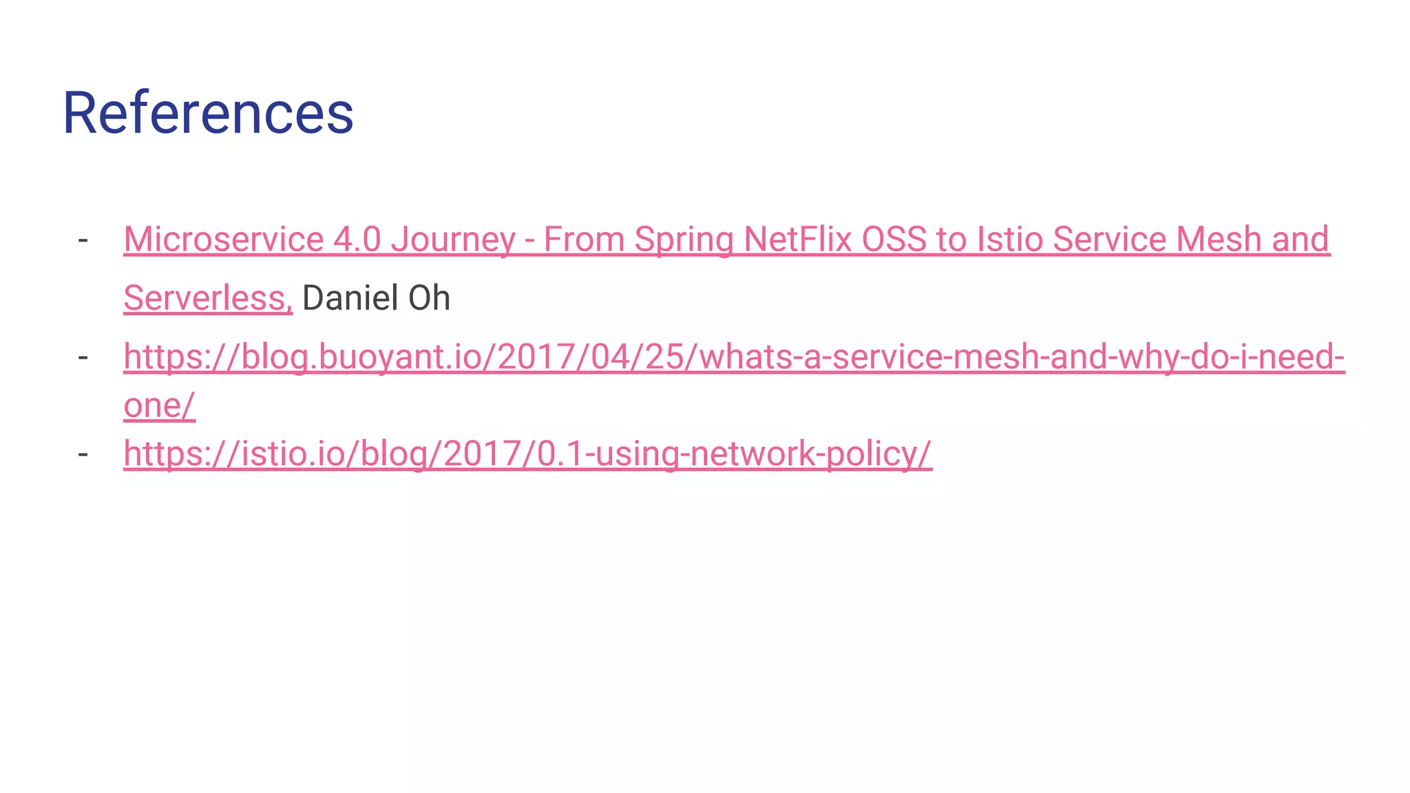 References
- Microservice 4.0 Journey - From Spring NetFlix OSS to Istio Service Mesh and
Serverless, Daniel Oh
- https://blog.buoyant.io/2017/04/25/whats-a-service-mesh-and-why-do-i-need-
one/
- https://istio.io/blog/2017/0.1-using-network-policy/
 