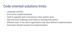 Code oriented solutions limits
- Language oriented.
- Error prone (implementation).
- Hard to upgrade each microservice when system grow.
- Add technical challenges and duties to development teams.
- Different team in the same organization may have different implementation.
- Each team should maintien his implementation.
 
