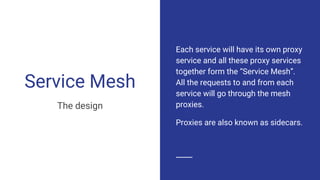 Service Mesh
The design
Each service will have its own proxy
service and all these proxy services
together form the “Service Mesh”.
All the requests to and from each
service will go through the mesh
proxies.
Proxies are also known as sidecars.
 