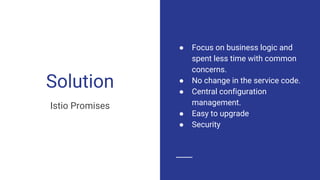 Solution
Istio Promises
● Focus on business logic and
spent less time with common
concerns.
● No change in the service code.
● Central configuration
management.
● Easy to upgrade
● Security
 