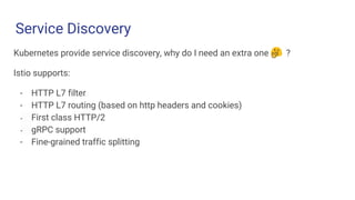 Service Discovery
Challenge 1 Challenge 2 Challenge 3
Kubernetes provide service discovery, why do I need an extra one ?
Istio supports:
- HTTP L7 filter
- HTTP L7 routing (based on http headers and cookies)
- First class HTTP/2
- gRPC support
- Fine-grained traffic splitting
 