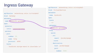 Ingress Gateway
Challenge 1 Challenge 2 Challenge 3
apiVersion: networking.istio.io/v1alpha3
kind: Gateway
metadata:
name: bookinfo-gateway
spec:
selector:
istio: ingressgateway
servers:
- port:
number: 80
name: http
protocol: HTTP
hosts:
- "bookinfo.europe-west1-b.innovlabs.io"
apiVersion: networking.istio.io/v1alpha3
kind: VirtualService
metadata:
name: bookinfo
spec:
hosts:
- "*"
gateways:
- bookinfo-gateway
http:
- match:
- uri:
exact: /productpage
route:
- destination:
host: productpage
port:
number: 9080
 