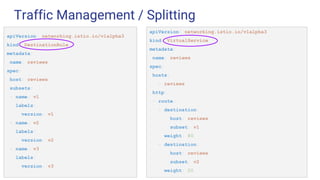 Traffic Management / Splitting
apiVersion: networking.istio.io/v1alpha3
kind: DestinationRule
metadata:
name: reviews
spec:
host: reviews
subsets:
- name: v1
labels:
version: v1
- name: v2
labels:
version: v2
- name: v3
labels:
version: v3
apiVersion: networking.istio.io/v1alpha3
kind: VirtualService
metadata:
name: reviews
spec:
hosts:
- reviews
http:
- route:
- destination:
host: reviews
subset: v1
weight: 80
- destination:
host: reviews
subset: v2
weight: 20
 