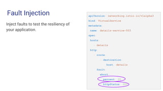 Fault Injection apiVersion: networking.istio.io/v1alpha3
kind: VirtualService
metadata:
name: details-service-503
spec:
hosts:
- details
http:
- route:
- destination:
host: details
fault:
abort:
percent: 20
httpStatus: 503
Inject faults to test the resiliency of
your application.
 