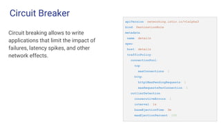Circuit Breaker
Circuit breaking allows to write
applications that limit the impact of
failures, latency spikes, and other
network effects.
apiVersion: networking.istio.io/v1alpha3
kind: DestinationRule
metadata:
name: details
spec:
host: details
trafficPolicy:
connectionPool:
tcp:
maxConnections: 1
http:
http1MaxPendingRequests: 1
maxRequestsPerConnection: 1
outlierDetection:
consecutiveErrors: 1
interval: 1s
baseEjectionTime: 3m
maxEjectionPercent: 100
 