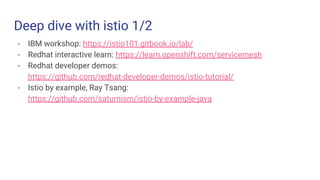 Deep dive with istio 1/2
- IBM workshop: https://istio101.gitbook.io/lab/
- Redhat interactive learn: https://learn.openshift.com/servicemesh
- Redhat developer demos:
https://github.com/redhat-developer-demos/istio-tutorial/
- Istio by example, Ray Tsang:
https://github.com/saturnism/istio-by-example-java
 