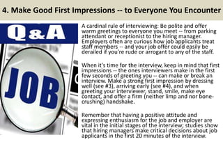 4. Make Good First Impressions -- to Everyone You Encounter
A cardinal rule of interviewing: Be polite and offer
warm greetings to everyone you meet -- from parking
attendant or receptionist to the hiring manager.
Employers often are curious how job applicants treat
staff members -- and your job offer could easily be
derailed if you're rude or arrogant to any of the staff.
When it's time for the interview, keep in mind that first
impressions -- the ones interviewers make in the first
few seconds of greeting you -- can make or break an
interview. Make a strong first impression by dressing
well (see #3), arriving early (see #4), and when
greeting your interviewer, stand, smile, make eye
contact, and offer a firm (neither limp and nor bone-
crushing) handshake.
Remember that having a positive attitude and
expressing enthusiasm for the job and employer are
vital in the initial stages of the interview; studies show
that hiring managers make critical decisions about job
applicants in the first 20 minutes of the interview.
 