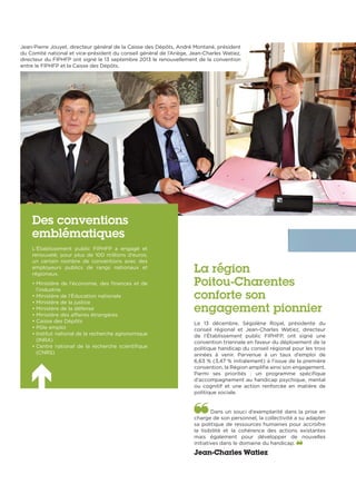 La région
Poitou-Charentes
conforte son
engagement pionnier
Le 13 décembre, Ségolène Royal, présidente du
conseil régional et Jean-Charles Watiez, directeur
de l’Établissement public FIPHFP, ont signé une
convention triennale en faveur du déploiement de la
politique handicap du conseil régional pour les trois
années à venir. Parvenue à un taux d’emploi de
6,63 % (3,47 % initialement) à l’issue de la première
convention, la Région amplifie ainsi son engagement.
Parmi ses priorités  : un programme spécifique
d’accompagnement au handicap psychique, mental
ou cognitif et une action renforcée en matière de
politique sociale.
Dans un souci d’exemplarité dans la prise en
charge de son personnel, la collectivité a su adapter
sa politique de ressources humaines pour accroître
la lisibilité et la cohérence des actions existantes
mais également pour développer de nouvelles
initiatives dans le domaine du handicap.
Jean-Charles Watiez
Des conventions
emblématiques
L’Établissement public FIPHFP a engagé et
renouvelé, pour plus de 100 millions d’euros,
un certain nombre de conventions avec des
employeurs publics de rangs nationaux et
régionaux.
• Ministère de l’économie, des finances et de
l’industrie
• Ministère de l’Éducation nationale  
• Ministère de la justice
• Ministère de la défense
• Ministère des affaires étrangères
• Caisse des Dépôts
• Pôle emploi
• Institut national de la recherche agronomique
(INRA)
• Centre national de la recherche scientifique
(CNRS)
Jean-Pierre Jouyet, directeur général de la Caisse des Dépôts, André Montané, président
du Comité national et vice-président du conseil général de l’Ariège, Jean-Charles Watiez,
directeur du FIPHFP ont signé le 13 septembre 2013 le renouvellement de la convention
entre le FIPHFP et la Caisse des Dépôts.
 