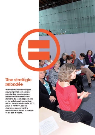 Une stratégie
refondée
Mobiliser toutes les énergies
pour amplifier son action
auprès des employeurs et
devenir une référence en
matière d’accompagnement
et de solutions innovantes :
tel est le sens de l’année 2013
pour le FIPHFP, année
charnière concernant le
renforcement de sa stratégie
et de ses moyens.
 