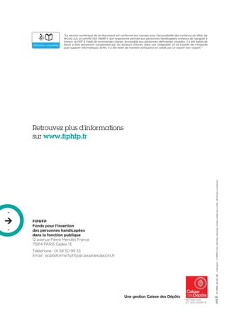 R.C.PARIS493291108Créditphotos:©FIPHFP,Corbis,Masterfile,Gettyimages,FredericAchdou,EricCouderc,DR(Donnéeàlarédaction)
Une gestion Caisse des Dépôts
“La version numérique de ce document est conforme aux normes pour l’accessibilité des contenus du Web, les
WCAG 2.0, et certifié ISO 14289-1. Son ergonomie permet aux personnes handicapées moteurs de naviguer à
travers ce PDF à l’aide de commandes clavier. Accessible aux personnes déficientes visuelles, il a été balisé de
façon à être retranscrit vocalement par les lecteurs d’écran, dans son intégralité, et ce à partir de n’importe
quel support informatique. Enfin, il a été testé de manière exhaustive et validé par un expert non-voyant.”
FIPHFP
Fonds pour l’insertion
des personnes handicapées
dans la fonction publique
12 avenue Pierre Mendès France
75914 PARIS Cedex 13
Téléphone : 01 58 50 99 33
Email : eplateforme.fiphfp@caissedesdepots.fr
Retrouvez plus d’informations
sur www.fiphfp.fr
-

-
 