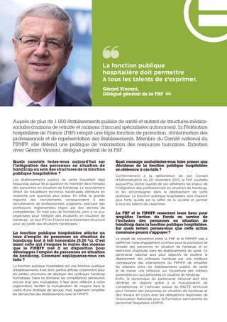 Auprès de plus de 1 000 établissements publics de santé et autant de structures médico-
sociales (maisons de retraite et maisons d’accueil spécialisées autonomes), la Fédération
hospitalière de France (FHF) remplit une triple fonction de promotion, d’information des
professionnels et de représentation des établissements. Membre du Comité national du
FIPHFP, elle défend une politique de valorisation des ressources humaines. Entretien
avec Gérard Vincent, délégué général de la FHF.
Quels constats feriez-vous aujourd’hui sur
l’intégration des personnes en situation de
handicap au sein des structures de la fonction
publique hospitalière ?
Les établissements publics de santé travaillent déjà
beaucoup autour de la question du maintien dans l’emploi
des personnes en situation de handicap. Le recrutement
direct de travailleurs reconnus handicapés demeure en
revanche une question plus ardue. En effet, la grande
majorité  des recrutements correspondent à des
recrutements de professionnels soignants, exerçant des
professions réglementées régies par des décrets de
compétences. Or trop peu de formations sont à ce jour
organisées pour intégrer des étudiants en situation de
handicap : un seul IFSI en France est entièrement structuré
pour accueillir des étudiants handicapés !
La fonction publique hospitalière affiche un
taux d’emploi de personnes en situation de
handicap tout à fait honorable (5,20 %). C’est
aussi celle qui s’empare le moins des moyens
que le FIPHFP met à sa disposition pour
développer l’emploi de personnes en situation
de handicap. Comment expliqueriez-vous ces
faits ?
La fonction publique hospitalière est une fonction publique
d’établissements. Il est donc parfois difficile, notamment pour
les petites structures, de déployer des politiques handicap
formalisées. Dans ce domaine, les compétences demeurent
encore trop peu mutualisées. Il faut donc réfléchir à notre
organisation, faciliter la mutualisation de moyens dans le
cadre d’une stratégie de groupe, mais également simplifier
les démarches des établissements avec le FIPHFP.
Quel message souhaiteriez-vous faire passer aux
décideurs de la fonction publique hospitalière
en référence à ces faits ?
Conformément à la délibération de son Conseil
d’Administration du 20 novembre 2013, la FHF souhaite
aujourd’hui porter auprès de ses adhérents les enjeux de
l’intégration des professionnels en situation de handicap,
et les accompagner dans le déploiement de cette
politique. La fonction publique hospitalière sera d’autant
plus forte qu’elle est le reflet de la société et permet
à tous les talents de s’exprimer.
La FHF et le FIPHFP resserrent leurs liens pour
amplifier l’action du Fonds au service de
l’inclusion des personnes en situation de
handicap dans la fonction publique hospitalière.
Sur quels leviers pensez-vous que cette action
commune pourra s’appuyer ?
Le projet de convention entre la FHF et le FIPHFP vise à
réaffirmer notre engagement commun pour la promotion de
l’emploi des personnes en situation de handicap et en
restriction d’aptitude dans les établissements de santé. Ce
partenariat national aura pour objectifs de soutenir le
déploiement des politiques handicap par  une meilleure
connaissance des interventions du FIPHFP, de simplifier
les relations entre les établissements publics de santé
et de mener une réflexion sur l’ouverture des métiers
paramédicaux aux personnes en situation de handicap.
Enfin, la dynamique du partenariat national doit être
déclinée en régions grâce à la mutualisation de
compétences, et s’articuler autour du PACTE territorial
pour l’emploi des personnes en situation de handicap et
des travaux en cours avec les délégations régionales de
l’Association Nationale pour la Formation permanente du
personnel Hospitalier (ANFH).
La fonction publique
hospitalière doit permettre
à tous les talents de s’exprimer. 
Gérard Vincent,
Délégué général de la FHF
 