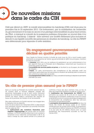 De nouvelles missions
dans le cadre du CIH
-

-
Créé par décret en 2009, le comité interministériel du handicap (CIH) s’est réuni pour la
première fois le 25 septembre 2013. Cet évènement, par la mobilisation de l’ensemble
du gouvernement et la mise en œuvre d’un pilotage interministériel au plus haut niveau
de l’État, a marqué la volonté de la puissance publique d’impulser un nouvel élan à la
politique du handicap. L’objectif : faire advenir une société réellement plus inclusive et
aboutir à une égalité concrète des personnes en situation de handicap. Le rôle du FIPHFP
sera déterminant pour répondre à cette ambition.
Un engagement gouvernemental
décliné en quatre priorités
Sous l’égide du Premier ministre, la feuille de route issue du CIH a inscrit quatre sujets
prioritaires au programme de l’action gouvernementale et défini les principaux chantiers
et mesures associés :
• la jeunesse, pour offrir une vie meilleure à la génération qui suit conformément à l’un
des objectifs fixés par le Président de la République, notamment par l’ouverture en
grand des portes de l’école ;
• l’accessibilité des services publics et privés, en facilitant la vie d’usagers, de clients et
de citoyens ;
• l’emploi, car cette reconnaissance des compétences et des aptitudes revêt une
importance particulière pour les personnes en situation de handicap dans la mesure où
elle conforte leur place dans la société ;
• l’accompagnementmédico-social pourmieuxconnaître lehandicap,ledépisteretpermettre
d’accéder aux soins.
Un rôle de premier plan assumé par le FIPHFP
Dans un courrier au Président du Comité national daté du
25 octobre 2013, la ministre déléguée chargée des
personnes handicapées et de la lutte contre l’exclusion
précise les orientations du CIH pour lesquelles l’appui du
FIPHFP est requis. Celles-ci concernent des mesures en
faveur de la jeunesse, de l’emploi et de l’accessibilité.
Dès cette notification, le Comité national s’est engagé dans
la réalisation de ces objectifs.
Ainsi, lors de sa séance du 11 décembre 2013, il a déjà adopté
trois premières mesures répondant aux priorités énoncées
dans le cadre du CIH :
• le renforcement des incitations financières pour
amplifier l’apprentissage des jeunes dans la Fonction
publique : le FIPHFP prendra désormais à son compte le
versement d’une indemnité correspondant à 80 % du
reste à charge du coût salarial annuel si le contrat est
confirmé à l’issue des deux premiers mois, en lieu et
place de l’indemnité forfaitaire actuelle de 4 000 euros ;
• la mobilisation des financements du FIPHFP pour
permettre aux jeunes de 16 à 25 ans en situation de
handicap qui le souhaitent, d’effectuer un service civique
etdebénéficierainsid’unepremièreétaped’engagement
et d’acquisition de compétences dans leur parcours
d’inclusion socioprofessionnelle ;
• la prorogation du programme accessibilité des lieux de
travail, des écoles du service public et en matière
numérique pour les années 2015 et 2016. Ce programme,
qui a démarré en 2010 à l’initiative du FIPHFP, a mobilisé
à ce jour plus de 40 millions d’euros avec un quasi
doublement des financements accordés au titre de
l’année 2013.
 