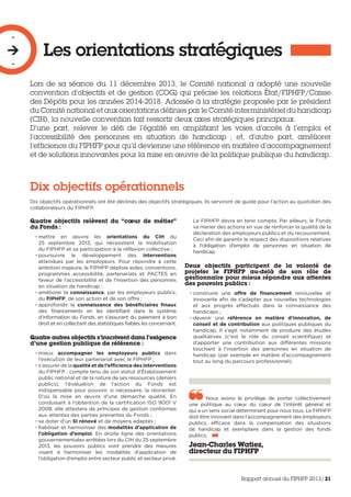Les orientations stratégiques
-

-
Lors de sa séance du 11 décembre 2013, le Comité national a adopté une nouvelle
convention d’objectifs et de gestion (COG) qui précise les relations État/FIPHFP/Caisse
des Dépôts pour les années 2014-2018. Adossée à la stratégie proposée par le président
du Comité national et aux orientations définies par le Comité interministériel du handicap
(CIH), la nouvelle convention fait ressortir deux axes stratégiques principaux.
D’une part, relever le défi de l’égalité en amplifiant les voies d’accès à l’emploi et
l’accessibilité des personnes en situation de handicap ; et, d’autre part, améliorer
l’efficience du FIPHFP pour qu’il devienne une référence en matière d’accompagnement
et de solutions innovantes pour la mise en œuvre de la politique publique du handicap.
Dix objectifs opérationnels
Dix objectifs opérationnels ont été déclinés des objectifs stratégiques. Ils serviront de guide pour l’action au quotidien des
collaborateurs du FIPHFP.
Quatre objectifs relèvent du “cœur de métier”
du Fonds :
• mettre en œuvre les orientations du CIH du
25 septembre 2013, qui nécessitent la mobilisation
du FIPHFP et sa participation à la réflexion collective ;
• poursuivre le développement des interventions
attendues par les employeurs. Pour répondre à cette
ambition majeure, le FIPHFP déploie aides, conventions,
programmes accessibilité, partenariats et PACTES en
faveur de l’accessibilité et de l’insertion des personnes
en situation de handicap ;
• améliorer la connaissance, par les employeurs publics,
du FIPHFP, de son action et de son offre ;
• approfondir la connaissance des bénéficiaires finaux
des financements en les identifiant dans le système
d’information du Fonds, en s’assurant du paiement à bon
droit et en collectant des statistiques fiables les concernant.
Quatre autres objectifs s’inscrivent dans l’exigence
d’une gestion publique de référence :
• mieux accompagner les employeurs publics dans
l’exécution de leur partenariat avec le FIPHFP ;
• s’assurer de la qualité et de l’efficience des interventions
du FIPHFP : compte tenu de son statut d’Établissement
public national et de la nature de ses ressources (deniers
publics), l’évaluation de l’action du Fonds est
indispensable pour pouvoir, si nécessaire, la réorienter.
D’où la mise en œuvre d’une démarche qualité. En
conduisant à l’obtention de la certification ISO 9001 V
2008, elle attestera de principes de gestion conformes
aux attentes des parties prenantes du Fonds ;
• se doter d’un SI rénové et de moyens adaptés ;
• fiabiliser et harmoniser des modalités d’application de
l’obligation d’emploi. En droite ligne des orientations
gouvernementales arrêtées lors du CIH du 25 septembre
2013, les pouvoirs publics vont prendre des mesures
visant à harmoniser les modalités d’application de
l’obligation d’emploi entre secteur public et secteur privé.
Le FIPHFP devra en tenir compte. Par ailleurs, le Fonds
va mener des actions en vue de renforcer la qualité de la
déclaration des employeurs publics et du recouvrement.
Ceci afin de garantir le respect des dispositions relatives
à l’obligation d’emploi de personnes en situation de
handicap.
Deux objectifs participent de la volonté de
projeter le FIPHFP au-delà de son rôle de
gestionnaire pour mieux répondre aux attentes
des pouvoirs publics :
• construire une offre de financement renouvelée et
innovante afin de s’adapter aux nouvelles technologies
et aux progrès effectués dans la connaissance des
handicaps ;
• devenir une référence en matière d’innovation, de
conseil et de contribution aux politiques publiques du
handicap. Il s’agit notamment de produire des études
qualitatives (c’est le rôle du conseil scientifique) et
d’apporter une contribution aux différentes missions
touchant à l’insertion des personnes en situation de
handicap (par exemple en matière d’accompagnement
tout au long du parcours professionnel).
Nous avons le privilège de porter collectivement
une politique au cœur du cœur de l’intérêt général et
qui a un sens social déterminant pour nous tous. Le FIPHFP
doit être innovant dans l’accompagnement des employeurs
publics, efficace dans la compensation des situations
de handicap et exemplaire dans la gestion des fonds
publics.  
Jean-Charles Watiez,
directeur du FIPHFP
Rapport annuel du FIPHFP 2013/21
 