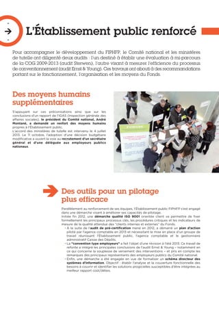 L’Établissement public renforcé
-

-
Pour accompagner le développement du FIPHFP, le Comité national et les ministères
de tutelle ont diligenté deux audits : l’un destiné à établir une évaluation à mi-parcours
de la COG 2009-2013 (audit Sterwen), l’autre visant à mesurer l’efficience du processus
de conventionnement (audit Ernst & Young). Ces travaux ont abouti à des recommandations
portant sur le fonctionnement, l’organisation et les moyens du Fonds.
Des moyens humains
supplémentaires
S’appuyant sur ces préconisations ainsi que sur les
conclusions d’un rapport de l’IGAS (Inspection générale des
affaires sociales), le président du Comité national, André
Montané, a demandé un renfort des moyens humains
propres à l’Établissement public.
L’accord des ministères de tutelle est intervenu le 4  juillet
2013. Le 11 octobre, l’adoption d’une décision budgétaire
modificative a ouvert la voie au recrutement d’un secrétaire
général et d’une déléguée aux employeurs publics
nationaux.
Des outils pour un pilotage
plus efficace
Parallèlement au renforcement de ses équipes, l’Établissement public FIPHFP s’est engagé
dans une démarche visant à améliorer ses capacités de pilotage.
Initiée fin 2012, une démarche qualité ISO 9001 orientée client va permettre de fixer
formellement les principaux processus clés, les procédures critiques et les indicateurs de
mesure de la qualité attendue des “clients internes et externes” du Fonds.
• À la suite de l’audit de pré-certification mené en 2012, a démarré un plan d’action
piloté par l’agence comptable en 2013 et nécessitant la mise en place d’un groupe de
travail réunissant l’Établissement public, l’agence comptable et le gestionnaire
administratif Caisse des Dépôts.
• La “convention type employeurs” a fait l’objet d’une révision à l’été 2013. Ce travail de
refonte a intégré les principales conclusions de l’audit Ernst & Young – notamment en
ce qui concerne la souplesse de versement des interventions – et pris en compte les
remarques des principaux représentants des employeurs publics du Comité national.
• Enfin, une démarche a été engagée en vue de formaliser un schéma directeur des
systèmes d’information. Objectif : établir l’analyse et la couverture fonctionnelle des
besoins à couvrir et identifier les solutions progicielles susceptibles d’être intégrées au
meilleur rapport coût/délais.
 