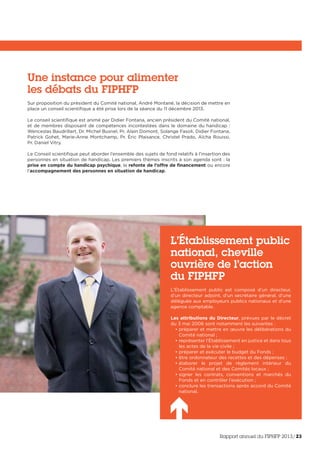 Une instance pour alimenter
les débats du FIPHFP
Sur proposition du président du Comité national, André Montané, la décision de mettre en
place un conseil scientifique a été prise lors de la séance du 11 décembre 2013.
Le conseil scientifique est animé par Didier Fontana, ancien président du Comité national,
et de membres disposant de compétences incontestées dans le domaine du handicap :
Wenceslas Baudrillart, Dr. Michel Busnel, Pr. Alain Domont, Solange Fasoli, Didier Fontana,
Patrick Gohet, Marie-Anne Montchamp, Pr. Éric Plaisance, Christel Prado, Aïcha Rouissi,
Pr. Daniel Vitry.
Le Conseil scientifique peut aborder l’ensemble des sujets de fond relatifs à l’insertion des
personnes en situation de handicap. Les premiers thèmes inscrits à son agenda sont : la
prise en compte du handicap psychique, la refonte de l’offre de financement ou encore
l’accompagnement des personnes en situation de handicap.
L’Établissement public
national, cheville
ouvrière de l’action
du FIPHFP
L’Établissement public est composé d’un directeur,
d’un directeur adjoint, d’un secrétaire général, d’une
déléguée aux employeurs publics nationaux et d’une
agence comptable.
Les attributions du Directeur, prévues par le décret
du 3 mai 2006 sont notamment les suivantes :
• préparer et mettre en œuvre les délibérations du
Comité national ;
• représenter l’Établissement en justice et dans tous
les actes de la vie civile ;
• préparer et exécuter le budget du Fonds ;
• être ordonnateur des recettes et des dépenses ;
• élaborer le projet de règlement intérieur du
Comité national et des Comités locaux ;
• signer les contrats, conventions et marchés du
Fonds et en contrôler l’exécution ;
• conclure les transactions après accord du Comité
national.
Rapport annuel du FIPHFP 2013/23
 