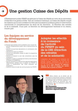 Une gestion Caisse des Dépôts
-

-
L’Établissement public FIPHFP est géré par la Caisse des Dépôts en vertu de la convention
d’objectifs et de gestion (COG). Tiers de confiance historique, la Caisse des Dépôts remplit
les missions qui lui sont confiées à ce titre par la puissance publique grâce à l’intervention
coordonnée et complémentaire de deux de ses directions : la Direction des retraites
et de la solidarité, d’une part, la Direction du développement territorial et du réseau,
d’autre part.
Les équipes au service
du développement
du Fonds
La Direction des retraites et de la solidarité a pour mission de :
• assister l’Établissement public dans la gouvernance du
Fonds ;
• assurer le recueil des déclarations et contributions des
employeurs ;
• informer les clients du FIPHFP ;
• instruire les demandes d’aides et gérer le programme
accessibilité ;
• instruire et assurer le suivi des conventions avec les
employeurs ;
• apporter un appui au pilotage du Fonds sur les fonctions
juridiques et budgétaires ;
• assurer l’assistance à maîtrise d’ouvrage des applications
informatiques utilisées pour la gestion du FIPHFP et
veiller à l’amélioration des outils proposés aux
employeurs ;
• mettre en œuvre le plan de communication du FIPHFP.
Adapter les effectifs
à la croissance
de l’activité
du FIPHFP au sein
de la DRS (Direction
des retraites
et de la solidarité)
L’adaptation des moyens à la croissance de
l’activité et le renforcement des fonctions de
pilotage (qualité, statistiques) au sein de la
Direction des retraites et de la solidarité (+ 5 ETP)
ont été retenus pour atteindre les différents
objectifs de la COG et franchir une marche
qualitative dans la gestion du FIPHFP.
Notre mission sur le terrain est de
permettre le financement d’actions conduisant
à changer la situation des personnes en situation
de handicap dans la Fonction publique. A ce
titre, notre relation de proximité que nous
développons avec les employeurs publics est
fondamentale. 
Gil Vauquelin,
Directeur Interrégional Est,
directeur régional Alsace
 