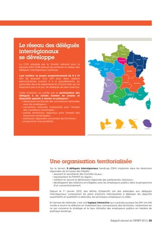 Nord-Pas-
de-Calais
Picardie
Haute-
Normandie
Basse-
Normandie
Bretagne
Pays-de
la-Loire
Poitou-
Charentes
Aquitaine
Midi-
Pyrénées
Guadeloupe Guyane
Martinique
La Réunion
Languedoc-
Roussillon
Rhône-Alpes
Auvergne
Bourgogne
Franche-
Comté
Alsace
Lorraine
Champagne-
Ardennes
Limousin
PACA
Centre
Ile-de-France
Corse
Une organisation territorialisée
Sur le terrain, 9 délégués interrégionaux handicap (DIH) implantés dans les directions
régionales de la Caisse des Dépôts :
• assurent le secrétariat des Comités locaux ;
• représentent le FIPHFP en région ;
• mettent en œuvre la déclinaison régionale des partenariats nationaux ;
• développent des relations privilégiées avec les employeurs publics dans la perspective
d’un conventionnement.
Depuis le 1er
janvier 2013, des lettres d’objectifs ont été adressées aux délégués
interrégionaux comprenant les plans d’actions individualisés à déployer, les objectifs
quantitatifs et qualitatifs à atteindre, les principaux employeurs à cibler.
En termes de méthode, c’est une logique interactive qui a prévalu puisque les DIH ont été
invités à nourrir la réflexion en mobilisant leur connaissance des territoires, notamment en
ce qui concerne la stratégie et le taux d’emploi des employeurs publics en matière de
politique handicap.
Le réseau des délégués
interrégionaux
se développe
La COG adoptée par le Comité national pour la
période 2014-2018 prévoit de renforcer le réseau des
délègues interrégionaux handicap.
Leur nombre va passer progressivement de 9 à 14
afin de disposer d’un DIH pour deux régions
administratives (contre 3 à 4 actuellement), en
particulier dans les départements d’Outre-Mer, qui ne
disposent pas à ce jour de délégués de plein exercice.
Cette évolution se justifie par la participation des
délégués à un certain nombre de projets et
dispositifs appelés à monter en puissance :
• déclinaison territoriale des conventions nationales
avec les employeurs ;
• convention nationale multipartite pour l’emploi
des travailleurs handicapés ;
• pactes territoriaux régionaux pour l’emploi des
personnes handicapées ;
• politiques régionales concertées de formation ;
• programme d’accessibilité.
Rapport annuel du FIPHFP 2013/25
 