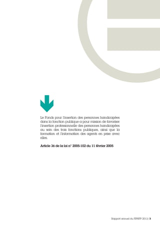 Le Fonds pour l’insertion des personnes handicapées
dans la fonction publique a pour mission de favoriser
l’insertion professionnelle des personnes handicapées
au sein des trois fonctions publiques, ainsi que la
formation et l’information des agents en prise avec
elles.
Article 36 de la loi n° 2005-102 du 11 février 2005
Rapport annuel du FIPHFP 2013/3
 