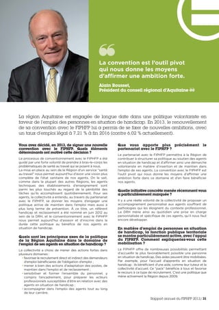 Vous avez décidé, en 2013, de signer une nouvelle
convention avec le FIPHFP. Quels éléments
déterminants ont motivé cette décision ?
Le processus de conventionnement avec le FIPHFP a été
guidé par une forte volonté de prendre à bras-le-corps les
problématiques de santé au travail qui se posent à nous.
La mise en place au sein de la Région d’un service “santé
au travail” nous permet aujourd’hui d’avoir une vision plus
complète de l’état sanitaire de nos agents. On le sait,
comme dans la plupart des autres Régions, les agents
techniques des établissements d’enseignement sont
parmi les plus touchés au regard de la pénibilité des
tâches qu’ils accomplissent quotidiennement. Pour ses
agents, la collectivité a entendu, au travers du partenariat
avec le FIPHFP, se donner les moyens d’engager une
politique active de maintien dans l’emploi mais aussi à
plus long terme de prévention. À ce titre, un référent
handicap et reclassement a été nommé en juin 2012 au
sein de la DRH, et le conventionnement avec le FIPHFP
nous permet aujourd’hui d’asseoir et d’inscrire dans la
durée cette politique au bénéfice de nos agents en
situation de handicap.
Quels sont les principaux axes de la politique
de la Région Aquitaine dans le domaine de
l’emploi de ses agents en situation de handicap ?
La collectivité a choisi de mener des actions fortes dans
plusieurs domaines :
• favoriser le recrutement direct et indirect des demandeurs
d’emploi bénéficiaires de l’obligation d’emploi ;
• mener à bien des actions d’adaptation des postes, de
maintien dans l’emploi et de reclassement ;
• sensibiliser et former l’ensemble du personnel, y
compris l’encadrement, pour préparer les acteurs
professionnels susceptibles d’être en relation avec des
agents en situation de handicap ;
• accompagner dans l’emploi des agents tout au long
de leur carrière.
Que vous apporte plus précisément le
partenariat avec le FIPHFP ?
Le partenariat avec le FIPHFP permettra à la Région de
contribuer à structurer sa politique au soutien des agents
en situation de handicap et d’affirmer ainsi une démarche
volontariste en matière d’insertion et de maintien dans
l’emploi de ses agents. La convention avec le FIPHFP est
l’outil pivot qui nous donne les moyens d’affirmer une
ambition forte dans ce domaine et d’en faire bénéficier
nos agents.
Quelle initiative concrète menée récemment vous
a particulièrement marquée ?
Il y a une réelle volonté de la collectivité de proposer un
accompagnement personnalisé aux agents souffrant de
pathologies qui les éloignent du contexte professionnel.
La DRH mène ainsi au quotidien une prise en charge
personnalisée et spécifique de ces agents, qu’il nous faut
encore développer.
En matière d’emploi de personnes en situation
de handicap, la fonction publique territoriale
se montre particulièrement active, avec l’appui
du FIPHFP. Comment expliqueriez-vous cette
mobilisation ?
Le FIPHFP offre de nombreuses possibilités permettant
d’accueillir le plus favorablement possible une personne
en situation de handicap. Des aides peuvent être mobilisées.
Par exemple, pour l’accueil d’apprentis en situation de
handicap : ils bénéficient d’une aide, comme leur tuteur et la
collectivité d’accueil. Ce “pack” bénéficie à tous et favorise
le recours à ce type de recrutement. C’est une politique que
mène activement la Région depuis 2009.
La convention est l’outil pivot
qui nous donne les moyens
d’affirmer une ambition forte. 
Alain Rousset,
Président du conseil régional d’Aquitaine
La région Aquitaine est engagée de longue date dans une politique volontariste en
faveur de l’emploi des personnes en situation de handicap. En 2013, le renouvellement
de sa convention avec le FIPHFP lui a permis de se fixer de nouvelles ambitions, avec
un taux d’emploi légal à 7,21 % à fin 2016 (contre 6,02 % actuellement).
Rapport annuel du FIPHFP 2013/31
 