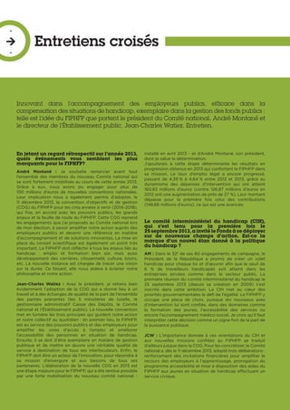 Entretiens croisés
-

-
En jetant un regard rétrospectif sur l’année 2013,
quels événements vous semblent les plus
marquants pour le FIPHFP?
André Montané  : Je souhaite remercier avant tout
l’ensemble des membres du nouveau Comité national qui
se sont fortement mobilisés au cours de cette année 2013.
Grâce à eux, nous avons pu engager pour plus de
100  millions d'euros de nouvelles conventions nationales.
Leur implication nous a également permis d’adopter, le
11 décembre 2013, la convention d’objectifs et de gestion
(COG) du FIPHFP pour les cinq années à venir (2014-2018),
qui fixe, en accord avec les pouvoirs publics, les grands
enjeux et la feuille de route du FIPHFP. Cette COG reprend
les engagements que j’ai proposés au Comité national lors
de mon élection, à savoir amplifier notre action auprès des
employeurs publics et devenir une référence en matière
d’accompagnement et de solutions innovantes. La mise en
place du conseil scientifique est également un point très
important. Le FIPHFP doit réfléchir à tous les enjeux liés au
handicap  : emploi et formation bien sûr, mais aussi
développement des carrières, citoyenneté, culture, loisirs,
etc. La nouvelle instance est chargée de tracer une vision
sur la durée. Ce faisant, elle nous aidera à éclairer notre
philosophie et notre action.
Jean-Charles Watiez  : Avec le président, je retiens bien
évidemment l’adoption de la COG qui a donné lieu à un
travail et à des échanges de qualité de la part de l’ensemble
des parties prenantes (les 5 ministères de tutelle, le
gestionnaire administratif Caisse des Dépôts, le Comité
national et l’Établissement public). La nouvelle convention
met en lumière les trois principes qui guident notre action
et notre collectif au quotidien : en premier lieu, le FIPHFP,
est au service des pouvoirs publics et des employeurs pour
amplifier les voies d’accès à l’emploi et améliorer
l’accessibilité des personnes en situation de handicap.
Ensuite, il se doit d’être exemplaire en matière de gestion
publique et de mettre en œuvre une véritable qualité de
service à destination de tous ses interlocuteurs. Enfin, le
FIPHFP doit être un acteur de l’innovation, pour répondre à
sa mission d’envergure et aux besoins de tous ses
partenaires. L’élaboration de la nouvelle COG en 2013 est
une étape majeure pour le FIPHFP, qui a été rendue possible
par une forte mobilisation du nouveau comité national -
installé en avril 2013 - et d’André Montané, son président,
dont je salue la détermination.
J’ajouterais à cette étape déterminante les résultats en
progression obtenus en 2013 qui confortent le FIPHFP dans
sa mission. Le taux d’emploi légal a encore progressé,
passant de 4,39 % à 4,64 % entre 2012 et 2013, grâce au
dynamisme des dépenses d’intervention qui ont atteint
160,83 millions d’euros (contre 126,87 millions d'euros en
2012 soit une augmentation de près de 27 %). Leur montant
dépasse pour la première fois celui des contributions
(148,66 millions d’euros), ce qui est une avancée.
Le comité interministériel du handicap (CIH),
qui s’est tenu pour la première fois le
25 septembre 2013, a invité le Fonds à se déployer
sur de nouveaux champs d’action. Est-ce la
marque d’un nouvel élan donné à la politique
du handicap ?
AM : Dans le 32e
de ses 60 engagements de campagne, le
Président de la République a promis de créer un volet
handicap pour chaque loi et d’œuvrer afin que le seuil de
6 % de travailleurs handicapés soit atteint dans les
entreprises privées comme dans le secteur public. La
première réunion du comité interministériel du handicap le
25 septembre 2013 (depuis sa création en 2009) s’est
inscrite dans cette ambition. Le CIH met au cœur des
priorités gouvernementales le défi de l’égalité. Le FIPHFP y
occupe une place de choix, puisque dix nouveaux axes
d’intervention lui sont confiés, dans des domaines comme
la formation des jeunes, l’accessibilité des services ou
encore l’accompagnement médico-social. Je crois qu’il faut
interpréter cette décision comme un signe fort de la part de
la puissance publique.
JCW : L’importance donnée à ces orientations du CIH et
aux nouvelles missions confiées au FIPHFP se traduit
d’ailleurs jusque dans la COG. Pour les concrétiser, le Comité
national a, dès le 11 décembre 2013, adopté trois délibérations :
renforcement des incitations financières pour amplifier le
recours des employeurs à l’apprentissage, prorogation du
programme accessibilité et mise à disposition des aides du
FIPHFP aux jeunes en situation de handicap effectuant un
service civique.
Innovant dans l’accompagnement des employeurs publics, efficace dans la
compensation des situations de handicap, exemplaire dans la gestion des fonds publics :
telle est l’idée du FIPHFP que portent le président du Comité national, André Montané et
le directeur de l’Établissement public, Jean-Charles Watiez. Entretien.
 