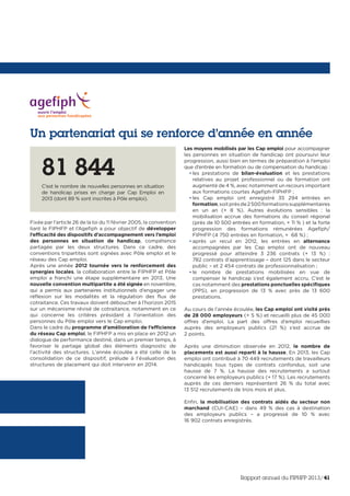 Un partenariat qui se renforce d’année en année
Fixée par l’article 26 de la loi du 11 février 2005, la convention
liant le FIPHFP et l’Agefiph a pour objectif de développer
l’efficacité des dispositifs d’accompagnement vers l’emploi
des personnes en situation de handicap, compétence
partagée par les deux structures. Dans ce cadre, des
conventions tripartites sont signées avec Pôle emploi et le
réseau des Cap emploi.
Après une année 2012 tournée vers le renforcement des
synergies locales, la collaboration entre le FIPHFP et Pôle
emploi a franchi une étape supplémentaire en 2013. Une
nouvelle convention multipartite a été signée en novembre,
qui a permis aux partenaires institutionnels d’engager une
réflexion sur les modalités et la régulation des flux de
cotraitance. Ces travaux doivent déboucher à l’horizon 2015
sur un mécanisme révisé de cotraitance, notamment en ce
qui concerne les critères présidant à l’orientation des
personnes du Pôle emploi vers le Cap emploi.
Dans le cadre du programme d’amélioration de l’efficience
du réseau Cap emploi, le FIPHFP a mis en place en 2012 un
dialogue de performance destiné, dans un premier temps, à
favoriser le partage global des éléments diagnostic de
l’activité des structures. L’année écoulée a été celle de la
consolidation de ce dispositif, prélude à l’évaluation des
structures de placement qui doit intervenir en 2014.
Les moyens mobilisés par les Cap emploi pour accompagner
les personnes en situation de handicap ont poursuivi leur
progression, aussi bien en termes de préparation à l’emploi
que d’entrée en formation ou de compensation du handicap :
• les prestations de bilan-évaluation et les prestations
relatives au projet professionnel ou de formation ont
augmenté de 4 %, avec notamment un recours important
aux formations courtes Agefiph-FIPHFP ;
• les Cap emploi ont enregistré 35 294 entrées en
formation,soitprèsde2500formationssupplémentaires
en un an (+ 8 %). Autres évolutions sensibles  : la
mobilisation accrue des formations du conseil régional
(près de 10 500 entrées en formation, + 11 % ) et la forte
progression des formations rémunérées Agefiph/
FIPHFP (4 750 entrées en formation, + 68 %) ;
• après un recul en 2012, les entrées en alternance
accompagnées par les Cap emploi ont de nouveau
progressé pour atteindre 3 236 contrats (+ 13 %)  :
782 contrats d’apprentissage – dont 125 dans le secteur
public – et 2 454 contrats de professionnalisation ;
• le nombre de prestations mobilisées en vue de
compenser le handicap s’est également accru. C’est le
cas notamment des prestations ponctuelles spécifiques
(PPS), en progression de 13 % avec près de 13 600
prestations.
Au cours de l’année écoulée, les Cap emploi ont visité près
de 28 000 employeurs (+ 5 %) et recueilli plus de 45 000
offres d’emploi. La part des offres d’emploi recueillies
auprès des employeurs publics (21 %) s’est accrue de
2 points.
Après une diminution observée en 2012, le nombre de
placements est aussi reparti à la hausse. En 2013, les Cap
emploi ont contribué à 70 449 recrutements de travailleurs
handicapés tous types de contrats confondus, soit une
hausse de 7 %. La hausse des recrutements a surtout
concerné les employeurs publics (+ 17 %). Les recrutements
auprès de ces derniers représentent 26 % du total avec
13 512 recrutements de trois mois et plus.
Enfin, la mobilisation des contrats aidés du secteur non
marchand (CUI-CAE) – dans 49 % des cas à destination
des employeurs publics – a progressé de 10 % avec
16 902 contrats enregistrés.
81 844
C’est le nombre de nouvelles personnes en situation
de handicap prises en charge par Cap Emploi en
2013 (dont 89 % sont inscrites à Pôle emploi).
Rapport annuel du FIPHFP 2013/41
 