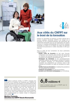 Depuis quelques années, le CNFPT s’engage très
fortement sur la question du handicap avec l’objectif de
pouvoir accueillir tout type d’agent sur l’ensemble de l’offre
de formation et proposer une compensation à tout type de
handicap. Dans le cadre de la convention nationale avec le
FIPHFP, nous travaillons avec les Cap emploi sur la
formation des demandeurs d’emploi en situation de
handicap en vue de les conduire vers la Fonction publique.
Ce n’est pas notre public habituel mais nous faisons cet
effort supplémentaire en matière d’aide à l’intégration
dans l’emploi.
Martine François,
directrice du CNFPT Haute-Normandie
Aux côtés du CNFPT sur
le front de la formation
Présent sur l’ensemble du territoire, le Centre national de la
fonction publique territoriale (CNFPT) est chargé de la
formation et de la professionnalisation des personnels des
collectivités territoriales ainsi que de l’organisation de certains
concours et examens professionnels de la fonction publique
territoriale. Le CNFPT et le FIPHFP ont signé une première
convention de partenariat en 2008, renouvelée en 2011 pour
trois ans.
Dans le cadre de leur convention, les deux partenaires
collaborent pour :
• étoffer l’offre de formation en lien avec l’accueil,
l’intégration et le maintien dans l’emploi des personnes
en situation de handicap (formation pour les agents, les
encadrants, les médecins de prévention, etc.) ;
• développer les formations et les accompagnements
spécifiques destinés aux demandeurs d’emploi en situation
de handicap (formation sur l’environnement territorial,
inscription aux préparations aux concours, accès à des
itinéraires de formation au métier de secrétaire de mairie,
etc.) ;
• faciliter l’accès aux formations en mobilisant les prestations
de compensation de handicap ;
• améliorer l’accessibilité des sites de formation ;
• produire une information pédagogique sur le handicap.
6,8millions €
C’est le montant prévu par le FIPHFP pour le
financement du programme.
 