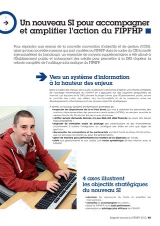 Pour répondre aux enjeux de la nouvelle convention d’objectifs et de gestion (COG),
ainsi qu’aux nouvelles missions qui sont confiées au FIPHFP dans le cadre du CIH (comité
interministériel du handicap), un ensemble de moyens supplémentaires a été alloué à
l’Établissement public et notamment des crédits pour permettre à la DRS d’opérer la
refonte complète de l’outillage informatique du FIPHFP.
Un nouveau SI pour accompagner
et amplifier l’action du FIPFHP
-

-
Vers un système d’information
à la hauteur des enjeux
Dans le cadre des travaux de la COG, la décision a été prise d’opérer une refonte complète
de l’outillage informatique du FIPHFP en s’appuyant sur des solutions progicielles de
marché. Les équipes de la DRS pilotent le projet tandis que l’Établissement public assure
le contrôle des coûts, des délais, des fonctionnalités et de la cohérence entre les
développements informatiques et ses propres objectifs stratégiques.
À terme, le nouveau système d’information permettra de :
• respecter les dispositions de la loi Paul Blanc qui vise à stabiliser les personnels des
maisons départementales des personnes handicapées (MDPH), en rendant possible la
saisine directe du Fonds par les personnes physiques ;
• vérifier qu’une demande donnée n’a pas déjà été déjà financée au cours des douze
mois précédents ;
• disposer de véritables outils de pilotage des contributions et des financements
(notamment à travers l’intégration du catalogue des aides en tant que règle de
gestion) ;
• documenter les conventions et les partenariats pendant toute la phase d’instruction,
que ce soit pour les clients ou pour les gestionnaires ;
• gérer de manière plus performante les recettes et les dépenses du Fonds.
• offrir aux gestionnaires et aux clients une vision synthétique de leur relation avec le
FIPHFP.
4 axes illustrent
les objectifs stratégiques
du nouveau SI
• sécuriser les ressources du fonds et amplifier les
interventions ;
• connaître et accompagner les clients ;
• doter le FIPHFP d’un outil performant ;
• permettre un pilotage plus efficace du FIPHFP.
Rapport annuel du FIPHFP 2013/45
 