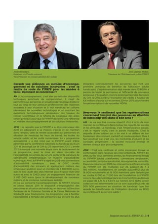 Devenir une référence en matière d’accompa-
gnement et de solutions innovantes  : c’est la
feuille de route du FIPHFP pour les années à
venir. Comment la concrétiser ?
AM : L’accompagnement, c’est aller au-delà des dispositifs
techniques ponctuels de compensation. Il s’agit de
permettre aux personnes en situation de handicap d’obtenir
tout au long de leur parcours professionnel des réponses
adaptées à leur situation et à leur handicap en utilisant
pleinement les nouvelles technologies et en suscitant les
évolutions technologiques nécessaires. Les travaux du
conseil scientifique et la refonte du catalogue des aides
seront précieux pour que le FIPHFP devienne une référence
en matière d’accompagnement et de solutions innovantes.
JCW : Je rappelle que le FIPHFP a su être précurseur dès
2010 en adjoignant à sa mission d’accès et de maintien
dans l’emploi, celle de rendre accessible aux personnes en
situation de handicap les lieux de travail, les écoles du
service public et les outils numériques. Le «  programme
accessibilité  » a été initié par le FIPHFP avant d’être
pérennisé par la conférence nationale du handicap du 8 juin
2011 et prolongé par le CIH du 25 septembre 2013. L’année
2013 a marqué une nouvelle étape dans le déploiement de
ce programme, avec la mise en place concrète de
l’accessibilité des écoles du service public et la signature de
conventions emblématiques en matière d’accessibilité
numérique. Ainsi, le FIPHFP a signé en 2013 trois conventions
d’accessibilité numérique  : avec la DISIC (audits
d’accessibilité des intranets et applications métiers des
employeurs publics) pour un montant de 4 500 000 euros,
avec le SIG (audit des sites Internet gouv.fr) pour 500 000
euros et avec le CNED pour un engagement financier de
5  455  000 euros (pour le développement de nouveaux
métiers et de contenus numériques dédiés).
En ce qui concerne l’accompagnement, le FIPHFP, finance
et pilote depuis 2011 le dispositif d’employabilité des
personnes en situation de handicap, en lien avec la Direction
Générale de la Cohésion Sociale et la Caisse Nationale de
Solidarité pour l’Autonomie. Ce programme vise à faciliter
l’accessibilité à l’emploi des personnes qui en sont les plus
éloignées (principalement les personnes qui font une
première demande de bénéfice de l’allocation adulte
handicapé). L’expérimentation déjà menée dans 10 MDPH a
permis de tester la pertinence et l’efficacité de nouveaux
processus d’évaluation. Dans le prolongement des décisions
du CIH, la COG a prévu l’inscription de crédits à hauteur de
6,6 millions d’euros sur les années 2014 et 2015 pour étendre
l’expérimentation à de nouvelles MDPH.
Avez-vous le sentiment que les représentations
concernant l’emploi des personnes en situation
de handicap vont dans le bon sens ?
AM : Je me suis fixé comme objectif, d’ici à la fin de mon
mandat, de contribuer à faire évoluer les regards, les paroles
et les attitudes. Le handicap, c’est l’imprévoyance sociale,
c’est le regard lourd, c’est la parole inadaptée. C’est la
séquelle d’une culture qui a du mal à se défaire de son
fondement discriminant, caritatif et condescendant. Mais il
faut positiver car, c’est vrai, les mentalités évoluent et les
concepts progressent  : la société inclusive émerge et
devient chaque jour plus prégnante.
JCW  : C’est une certitude et cette impression trouve sa
confirmation dans l’analyse des interventions du FIPHFP. En
effet, sur les deux dernières années, les financements directs
du FIPHFP (aides plateformes, conventions employeurs,
accessibilité) ont plus que doublé, témoignant de son utilité.
Depuis sa création en 2006, les interventions et financements
du FIPHFP ont été multipliés par 22, passant de 7 à
160 millions. Parallèlement, on compte aujourd’hui plus de
18 000 recrutements et 18 000 maintiens dans l’emploi par
an, contre 6 000 et 7 000 lors de l’installation du FIPHFP.
Ainsi, le taux d’emploi légal dans les trois fonctions publiques
est passé de 3,74 % à 4,64 % sur l’année 2013. Notre action
collective est déterminante car ce sont aujourd’hui près de
200  000 personnes en situation de handicap (que l’on
appelle les bénéficiaires de l’obligation d’emploi ou BOE)
qui contribuent au service public !
André Montané,
Président du Comité national,
Vice-Président du conseil général de l’Ariège
Jean-Charles Watiez,
Directeur de l’Établissement public FIPHFP
Rapport annuel du FIPHFP 2013/5
 
