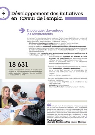 Développement des initiatives
en faveur de l’emploi
-

-
Encourager davantage
les recrutements
En matière d’emploi, de nouvelles orientations d’action issues du CIH doivent conduire à
faire encore progresser le nombre de recrutements de travailleurs en situation de handicap
par les employeurs publics assujettis à l’obligation d’emploi :
• développement de l’apprentissage des jeunes dans la Fonction publique ;
• favoriser le reclassement des agents de la Fonction publique ;
• soutien du FIPHFP à la généralisation progressive du processus d’évaluation de l’employabilité ;
• sollicitation dans le cadre de la mission parlementaire chargée de proposer les modalités
d’un accompagnement des personnes en situation de handicap tout au long de leur
parcours professionnel ;
• conclusion d’une convention avec le ministère de l’enseignement supérieur et de la
recherche pour la période 2014-2015 ;
• prise en compte de l’alignement des modalités de calcul
du recours à la sous-traitance par les donneurs d’ordre
public sur les règles s’imposant au secteur privé ;
• création de passerelles entre ESAT ou entreprises
adaptées et employeurs publics.
Rappelons ici que pour une personne en situation de handicap,
il existe deux manières d’accéder à l’emploi public :
• par la voie de droit commun : le concours (dont les
épreuves sont aménagées avec un financement du
FIPHFP) ;
• par le recrutement sous contrat.
Une fois la personne en poste, le FIPHFP aide financièrement
l’employeur public pour :
• assurer sa bonne intégration par la sensibilisation du
collectif de travail ;
• aménager son poste de travail ;
• délivrer des formations complémentaires éventuelles.
18 631
C’est le nombre de recrutements de travailleurs en
situation de handicap effectués par les employeurs
publics assujettis à l’obligation d’emploi en 2013.
Il était de 17 810 en 2012.
Lorsqu’il s’agit de convaincre les employeurs publics
de recruter des travailleurs handicapés, nous ne sommes
jamais à court d’arguments. L’un des principaux réside dans
le fait que nous connaissons bien les personnes dont nous
proposons la candidature : leurs éventuelles contre-indications
médicales, bien sûr, mais surtout leurs compétences et leurs
aspirations. Cette connaissance fait gagner du temps à
l’employeur et favorise l’installation d’un climat de confiance.
Virginie Rizzato,
chargée de mission Cap emploi Charente
 